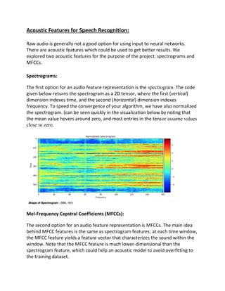 Acoustic Features for Speech Recognition:
Raw audio is generally not a good option for using input to neural networks.
There are acoustic features which could be used to get better results. We
explored two acoustic features for the purpose of the project: spectrograms and
MFCCs.
Spectrograms:
The first option for an audio feature representation is the spectrogram. The code
given below returns the spectrogram as a 2D tensor, where the first (vertical)
dimension indexes time, and the second (horizontal) dimension indexes
frequency. To speed the convergence of your algorithm, we have also normalized
the spectrogram. (can be seen quickly in the visualization below by noting that
the mean value hovers around zero, and most entries in the tensor assume values
close to zero.
Mel-Frequency Cepstral Coefficients (MFCCs):
The second option for an audio feature representation is MFCCs. The main idea
behind MFCC features is the same as spectrogram features: at each time window,
the MFCC feature yields a feature vector that characterizes the sound within the
window. Note that the MFCC feature is much lower-dimensional than the
spectrogram feature, which could help an acoustic model to avoid overfitting to
the training dataset.
 