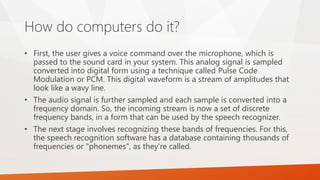 How do computers do it? 
•First, the user gives a voice command over the microphone, which is passed to the sound card in your system. This analog signal is sampled converted into digital form using a technique called Pulse Code Modulation or PCM. This digital waveform is a stream of amplitudes that look like a wavy line. 
•The audio signal is further sampled and each sample is converted into a frequency domain. So, the incoming stream is now a set of discrete frequency bands, in a form that can be used by the speech recognizer. 
•The next stage involves recognizing these bands of frequencies. For this, the speech recognition software has a database containing thousands of frequencies or "phonemes", as they’re called.  