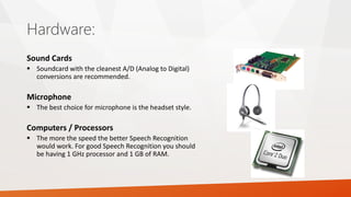 Hardware: 
Sound Cards 
Soundcard with the cleanest A/D (Analog to Digital) conversions are recommended. 
Microphone 
The best choice for microphone is the headset style. 
Computers / Processors 
The more the speed the better Speech Recognition would work. For good Speech Recognition you should be having 1 GHz processor and 1 GB of RAM.  