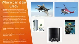 Where can it be used? 
•Military: System control/navigation e.g. Military -High-performance fighter aircraft, Helicopters, Training Air Traffic Controllers 
•Computer and Video Games: Speech input has been used in a limited number of computer and video games. The Microsoft Xbox, Nintendo GameCube, and Sony PlayStation 2 consoles all offer games with speech input/output. 
•Usage in education -Students who are blind 
•Voice Security System: security locks of gates and doors 
•Wearable Computers: The most futuristic application is in the use and functionality of wearable computers.  