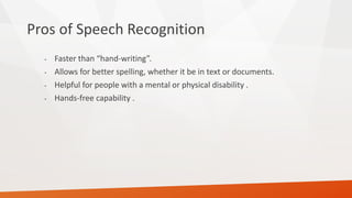 Pros of Speech Recognition 
•Faster than “hand-writing”. 
•Allows for better spelling, whether it be in text or documents. 
•Helpful for people with a mental or physical disability . 
•Hands-free capability .  