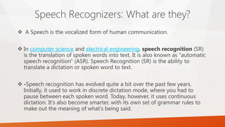 Speech Recognizers: What are they? 
A Speech is the vocalized form of human communication. 
Incomputer scienceandelectrical engineering,speech recognition(SR) is the translation of spoken words into text. It is also known as "automatic speech recognition" (ASR). Speech Recognition (SR) is the ability to translate a dictation or spoken word to text. 
-Speech recognition has evolved quite a bit over the past few years. Initially, it used to work in discrete dictation mode, where you had to pause between each spoken word. Today, however, it uses continuous dictation. It’s also become smarter, with its own set of grammar rules to make out the meaning of what’s being said.  
