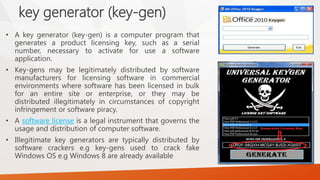 key generator(key-gen) 
•Akeygenerator(key-gen)isacomputerprogramthatgeneratesaproductlicensingkey,suchasaserialnumber,necessarytoactivateforuseasoftwareapplication. 
•Key-gensmaybelegitimatelydistributedbysoftwaremanufacturersforlicensingsoftwareincommercialenvironmentswheresoftwarehasbeenlicensedinbulkforanentiresiteorenterprise,ortheymaybedistributedillegitimatelyincircumstancesofcopyrightinfringementorsoftwarepiracy. 
•Asoftwarelicenseisalegalinstrumentthatgovernstheusageanddistributionofcomputersoftware. 
•Illegitimatekeygeneratorsaretypicallydistributedbysoftwarecrackerse.gkey-gensusedtocrackfakeWindowsOSe.gWindows8arealreadyavailable  
