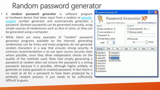 Random password generator 
•Arandompasswordgeneratorissoftwareprogramorhardwaredevicethattakesinputfromarandomorpseudo- randomnumbergeneratorandautomaticallygeneratesapassword.Randompasswordscanbegeneratedmanually,usingsimplesourcesofrandomnesssuchasdiceorcoins,ortheycanbegeneratedusingacomputer. 
•Whiletherearemanyexamplesof"random"passwordgeneratorprogramsavailableontheInternet,generatingrandomnesscanbetrickyandmanyprogramsdonotgeneraterandomcharactersinawaythatensuresstrongsecurity.Acommonrecommendationistouseopensourcesecuritytoolswherepossible,sincetheyallowindependentchecksonthequalityofthemethodsused.Notethatsimplygeneratingapasswordatrandomdoesnotensurethepasswordisastrongpassword,becauseitispossible,althoughhighlyunlikely,togenerateaneasilyguessedorcrackedpassword.Infactthereisnoneedatallforapasswordtohavebeenproducedbyaperfectlyrandomprocess:itjustneedstobesufficientlydifficulttoguess.  