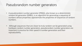 Pseudorandom number generators 
•Apseudorandom number generator(PRNG), also known as adeterministic random bit generator(DRBG),is analgorithmfor generating a sequence of numbers whose properties approximate the properties of sequences ofrandom numbers. 
•Although sequences that are closer to truly random can be generated using hardware random number generators, pseudorandom number generators are important in practice for their speed in number generation and their reproducibility.  