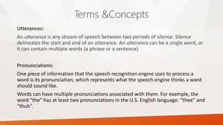 Terms &Concepts 
Utterances: 
An utterance is any stream of speech between two periods of silence. Silence delineates the start and end of an utterance. An utterance can be a single word, or it can contain multiple words (a phrase or a sentence) 
Pronunciations: 
One piece of information that the speech recognition engine uses to process a word is its pronunciation, which represents what the speech engine thinks a word should sound like. 
Words can have multiple pronunciations associated with them. For example, the word “the” has at least two pronunciations in the U.S. English language: “thee” and “thuh”.  