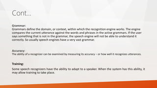 Cont… 
Grammar: Grammars define the domain, or context, within which the recognition engine works. The engine compares the current utterance against the words and phrases in the active grammars. If the user says something that is not in the grammar, the speech engine will not be able to understand it correctly. So usually speech engines have a very vast grammar. 
Accuracy: The ability of a recognizer can be examined by measuring its accuracy − or how well it recognizes utterances. 
Training: 
Somespeechrecognizershavetheabilitytoadapttoaspeaker.Whenthesystemhasthisability,itmayallowtrainingtotakeplace.  