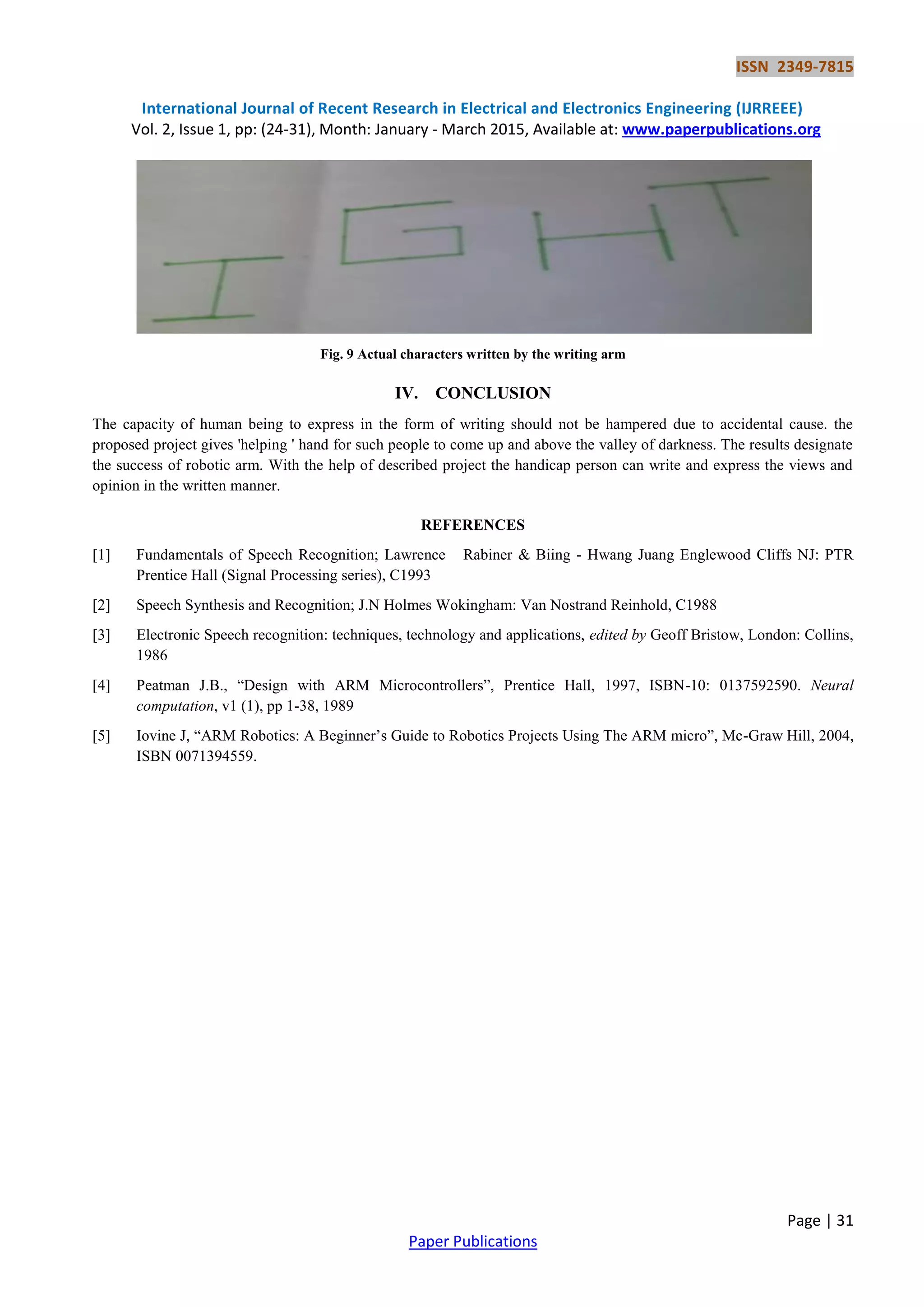 ISSN 2349-7815
International Journal of Recent Research in Electrical and Electronics Engineering (IJRREEE)
Vol. 2, Issue 1, pp: (24-31), Month: January - March 2015, Available at: www.paperpublications.org
Page | 31
Paper Publications
Fig. 9 Actual characters written by the writing arm
IV. CONCLUSION
The capacity of human being to express in the form of writing should not be hampered due to accidental cause. the
proposed project gives 'helping ' hand for such people to come up and above the valley of darkness. The results designate
the success of robotic arm. With the help of described project the handicap person can write and express the views and
opinion in the written manner.
REFERENCES
[1] Fundamentals of Speech Recognition; Lawrence Rabiner & Biing - Hwang Juang Englewood Cliffs NJ: PTR
Prentice Hall (Signal Processing series), C1993
[2] Speech Synthesis and Recognition; J.N Holmes Wokingham: Van Nostrand Reinhold, C1988
[3] Electronic Speech recognition: techniques, technology and applications, edited by Geoff Bristow, London: Collins,
1986
[4] Peatman J.B., “Design with ARM Microcontrollers”, Prentice Hall, 1997, ISBN-10: 0137592590. Neural
computation, v1 (1), pp 1-38, 1989
[5] Iovine J, “ARM Robotics: A Beginner‟s Guide to Robotics Projects Using The ARM micro”, Mc-Graw Hill, 2004,
ISBN 0071394559.
 