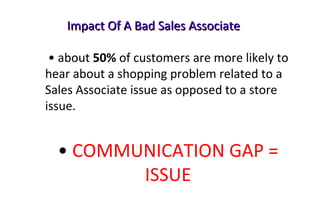 Impact Of A Bad Sales AssociateImpact Of A Bad Sales Associate
• about 50% of customers are more likely to
hear about a shopping problem related to a
Sales Associate issue as opposed to a store
issue.
• COMMUNICATION GAP =
ISSUE
 