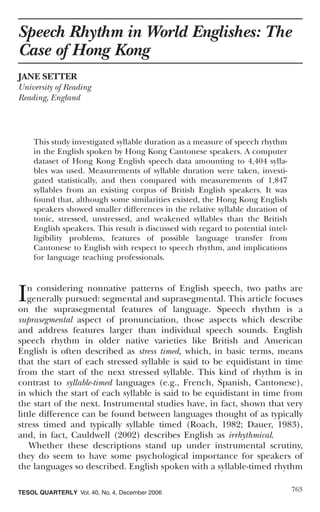 Speech Rhythm in World Englishes: The
Case of Hong Kong
JANE SETTER
University of Reading
Reading, England




    This study investigated syllable duration as a measure of speech rhythm
    in the English spoken by Hong Kong Cantonese speakers. A computer
    dataset of Hong Kong English speech data amounting to 4,404 sylla-
    bles was used. Measurements of syllable duration were taken, investi-
    gated statistically, and then compared with measurements of 1,847
    syllables from an existing corpus of British English speakers. It was
    found that, although some similarities existed, the Hong Kong English
    speakers showed smaller differences in the relative syllable duration of
    tonic, stressed, unstressed, and weakened syllables than the British
    English speakers. This result is discussed with regard to potential intel-
    ligibility problems, features of possible language transfer from
    Cantonese to English with respect to speech rhythm, and implications
    for language teaching professionals.




I  n considering nonnative patterns of English speech, two paths are
   generally pursued: segmental and suprasegmental. This article focuses
on the suprasegmental features of language. Speech rhythm is a
suprasegmental aspect of pronunciation, those aspects which describe
and address features larger than individual speech sounds. English
speech rhythm in older native varieties like British and American
English is often described as stress timed, which, in basic terms, means
that the start of each stressed syllable is said to be equidistant in time
from the start of the next stressed syllable. This kind of rhythm is in
contrast to syllable-timed languages (e.g., French, Spanish, Cantonese),
in which the start of each syllable is said to be equidistant in time from
the start of the next. Instrumental studies have, in fact, shown that very
little difference can be found between languages thought of as typically
stress timed and typically syllable timed (Roach, 1982; Dauer, 1983),
and, in fact, Cauldwell (2002) describes English as irrhythmical.
    Whether these descriptions stand up under instrumental scrutiny,
they do seem to have some psychological importance for speakers of
the languages so described. English spoken with a syllable-timed rhythm

TESOL QUARTERLY Vol. 40, No. 4, December 2006                                    763
 
