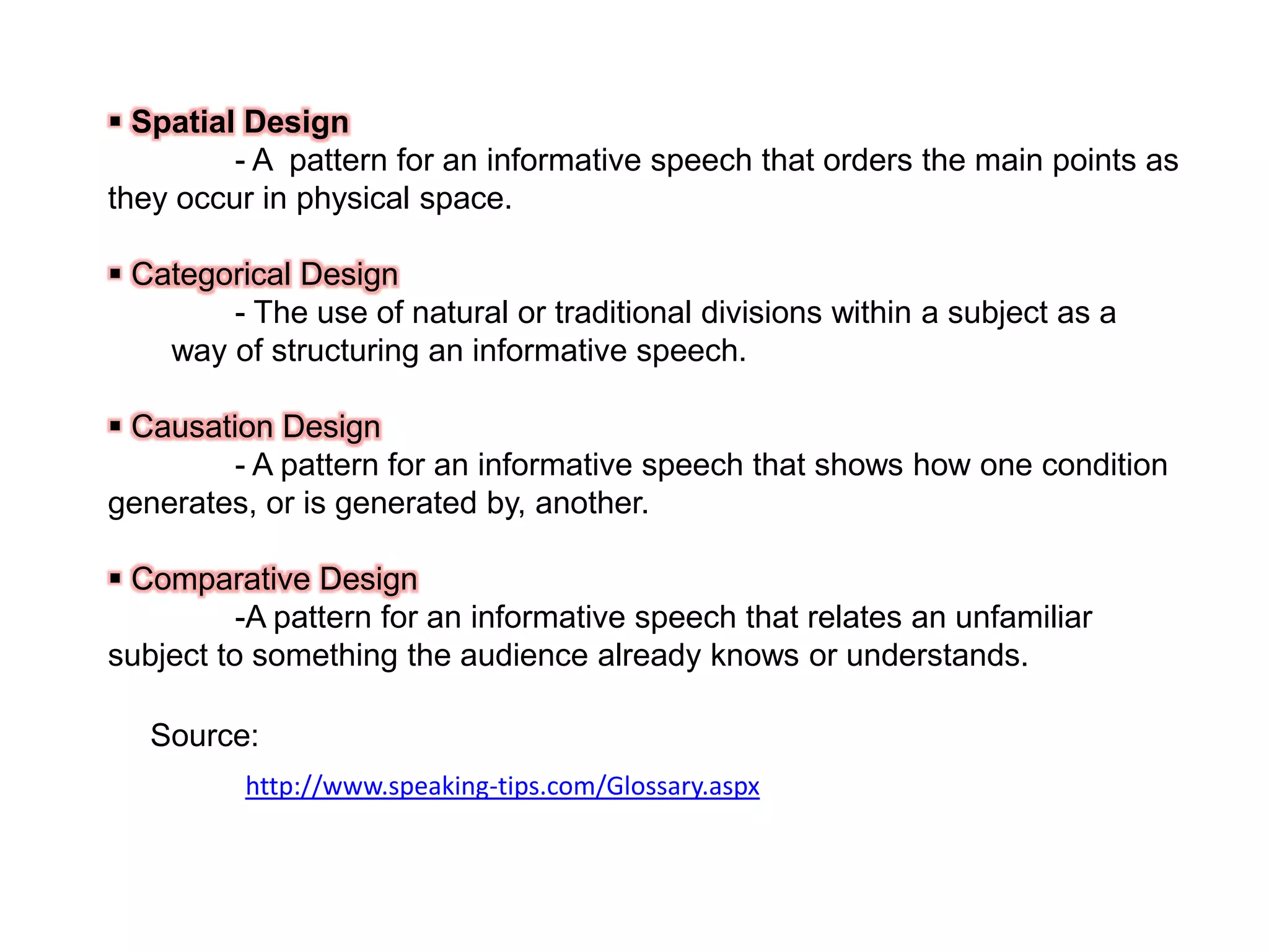  Spatial Design
- A pattern for an informative speech that orders the main points as
they occur in physical space.
 Categorical Design
- The use of natural or traditional divisions within a subject as a
way of structuring an informative speech.
 Causation Design
- A pattern for an informative speech that shows how one condition
generates, or is generated by, another.
 Comparative Design
-A pattern for an informative speech that relates an unfamiliar
subject to something the audience already knows or understands.
Source:
http://www.speaking-tips.com/Glossary.aspx

 