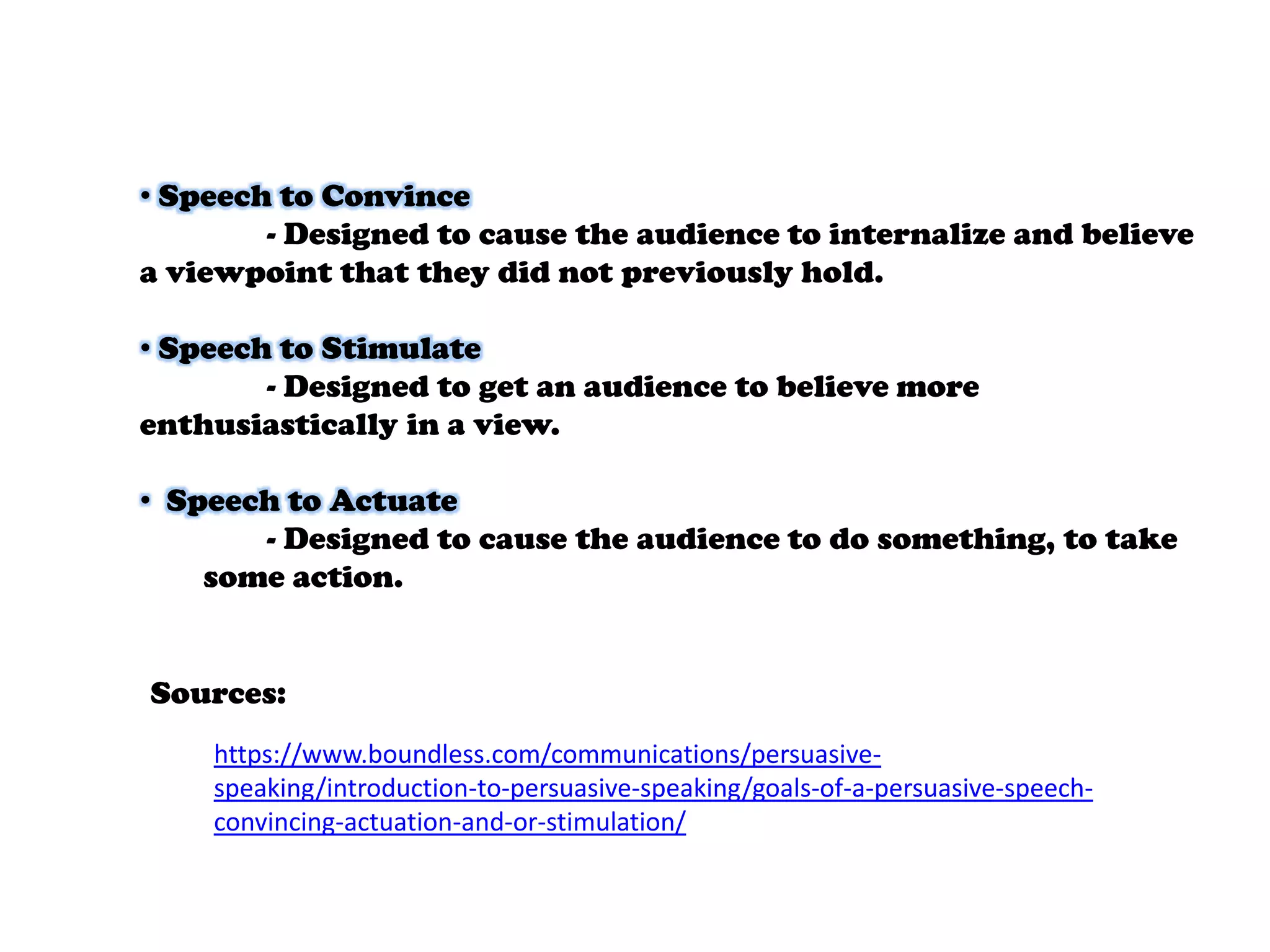 • Speech to Convince
- Designed to cause the audience to internalize and believe
a viewpoint that they did not previously hold.
• Speech to Stimulate
- Designed to get an audience to believe more
enthusiastically in a view.
• Speech to Actuate
- Designed to cause the audience to do something, to take
some action.

Sources:
https://www.boundless.com/communications/persuasivespeaking/introduction-to-persuasive-speaking/goals-of-a-persuasive-speechconvincing-actuation-and-or-stimulation/

 