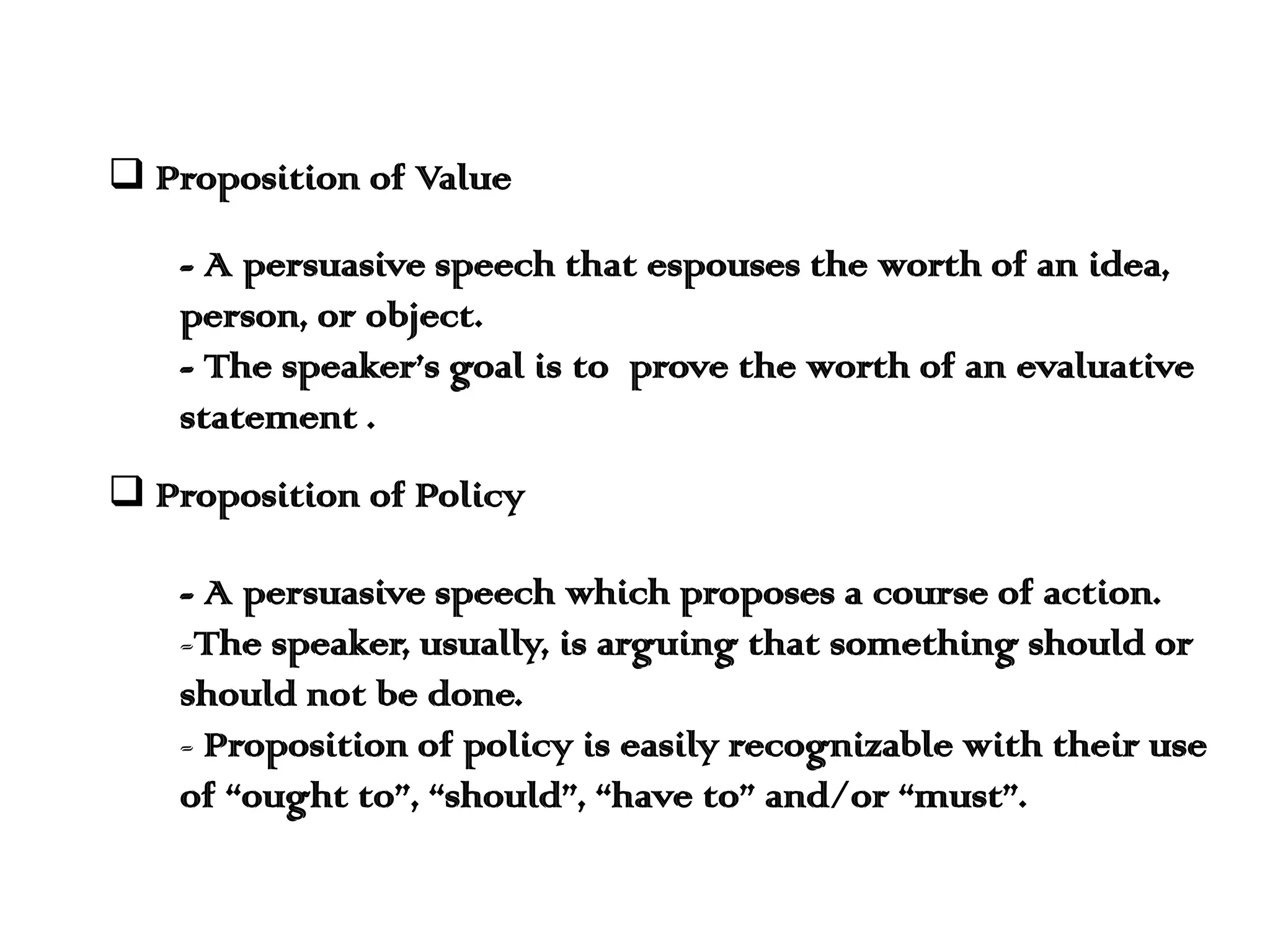  Proposition of Value
- A persuasive speech that espouses the worth of an idea,
person, or object.
- The speaker’s goal is to prove the worth of an evaluative
statement .
 Proposition of Policy
- A persuasive speech which proposes a course of action.
-The speaker, usually, is arguing that something should or
should not be done.
- Proposition of policy is easily recognizable with their use
of “ought to”, “should”, “have to” and/or “must”.

 