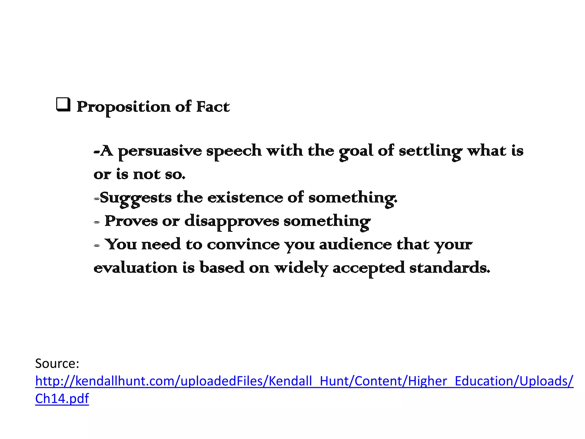  Proposition of Fact

-A persuasive speech with the goal of settling what is
or is not so.
-Suggests the existence of something.
- Proves or disapproves something
- You need to convince you audience that your
evaluation is based on widely accepted standards.

Source:
http://kendallhunt.com/uploadedFiles/Kendall_Hunt/Content/Higher_Education/Uploads/
Ch14.pdf

 