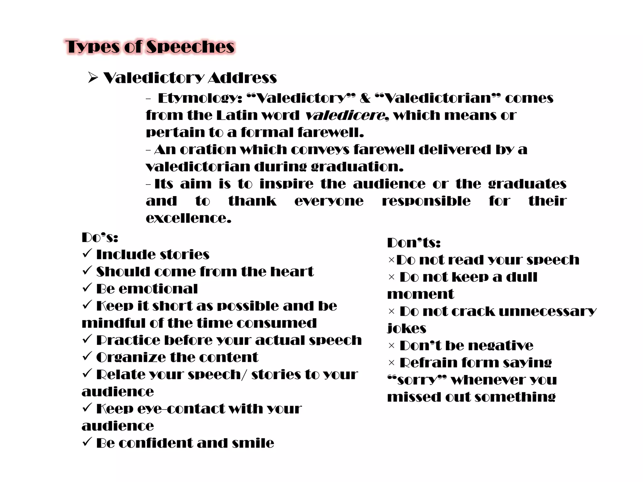 Types of Speeches
 Valedictory Address
- Etymology: “Valedictory” & “Valedictorian” comes
from the Latin word valedicere, which means or
pertain to a formal farewell.
- An oration which conveys farewell delivered by a
valedictorian during graduation.
- Its aim is to inspire the audience or the graduates
and to thank everyone responsible for their
excellence.
Do’s:
 Include stories
 Should come from the heart
 Be emotional
 Keep it short as possible and be
mindful of the time consumed
 Practice before your actual speech
 Organize the content
 Relate your speech/ stories to your
audience
 Keep eye-contact with your
audience
 Be confident and smile

Don’ts:
×Do not read your speech
× Do not keep a dull
moment
× Do not crack unnecessary
jokes
× Don’t be negative
× Refrain form saying
“sorry” whenever you
missed out something

 