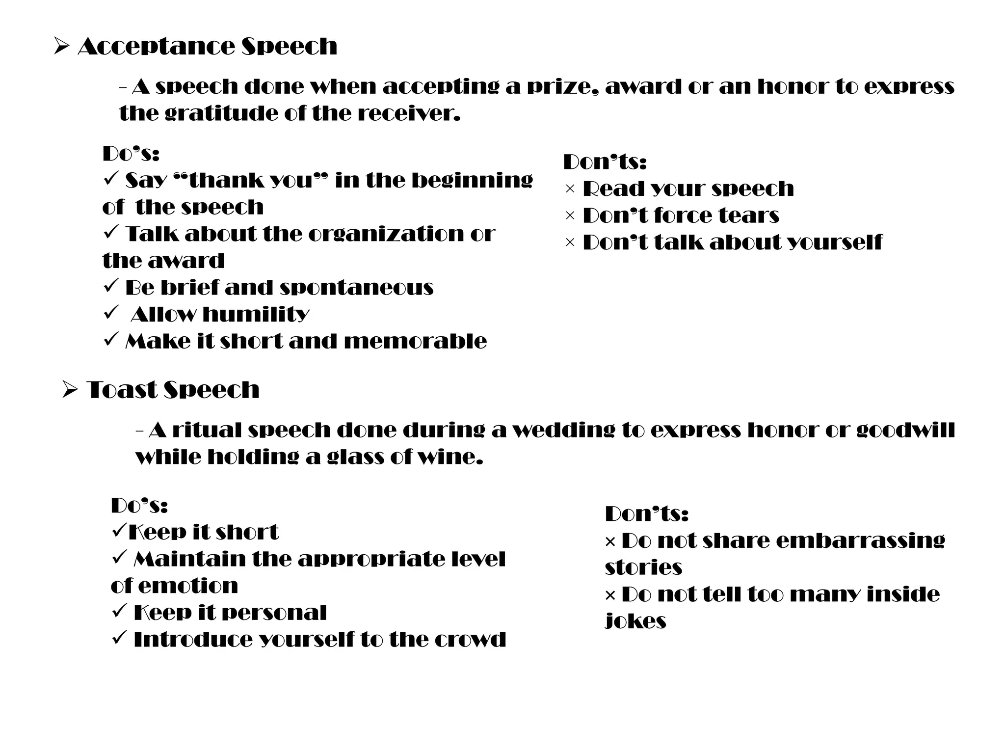  Acceptance Speech
- A speech done when accepting a prize, award or an honor to express
the gratitude of the receiver.
Do’s:
 Say “thank you” in the beginning
of the speech
 Talk about the organization or
the award
 Be brief and spontaneous
 Allow humility
 Make it short and memorable

Don’ts:
× Read your speech
× Don’t force tears
× Don’t talk about yourself

 Toast Speech
- A ritual speech done during a wedding to express honor or goodwill
while holding a glass of wine.
Do’s:
Keep it short
 Maintain the appropriate level
of emotion
 Keep it personal
 Introduce yourself to the crowd

Don’ts:
× Do not share embarrassing
stories
× Do not tell too many inside
jokes

 