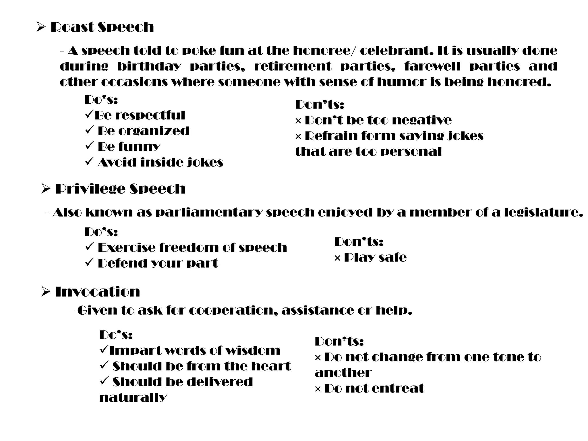  Roast Speech
- A speech told to poke fun at the honoree/ celebrant. It is usually done
during birthday parties, retirement parties, farewell parties and
other occasions where someone with sense of humor is being honored.
Do’s:
Don’ts:
Be respectful
× Don’t be too negative
 Be organized
× Refrain form saying jokes
 Be funny
that are too personal
 Avoid inside jokes

 Privilege Speech
- Also known as parliamentary speech enjoyed by a member of a legislature.
Do’s:
 Exercise freedom of speech
 Defend your part

Don’ts:
× Play safe

 Invocation
- Given to ask for cooperation, assistance or help.
Do’s:
Impart words of wisdom
 Should be from the heart
 Should be delivered
naturally

Don’ts:
× Do not change from one tone to
another
× Do not entreat

 