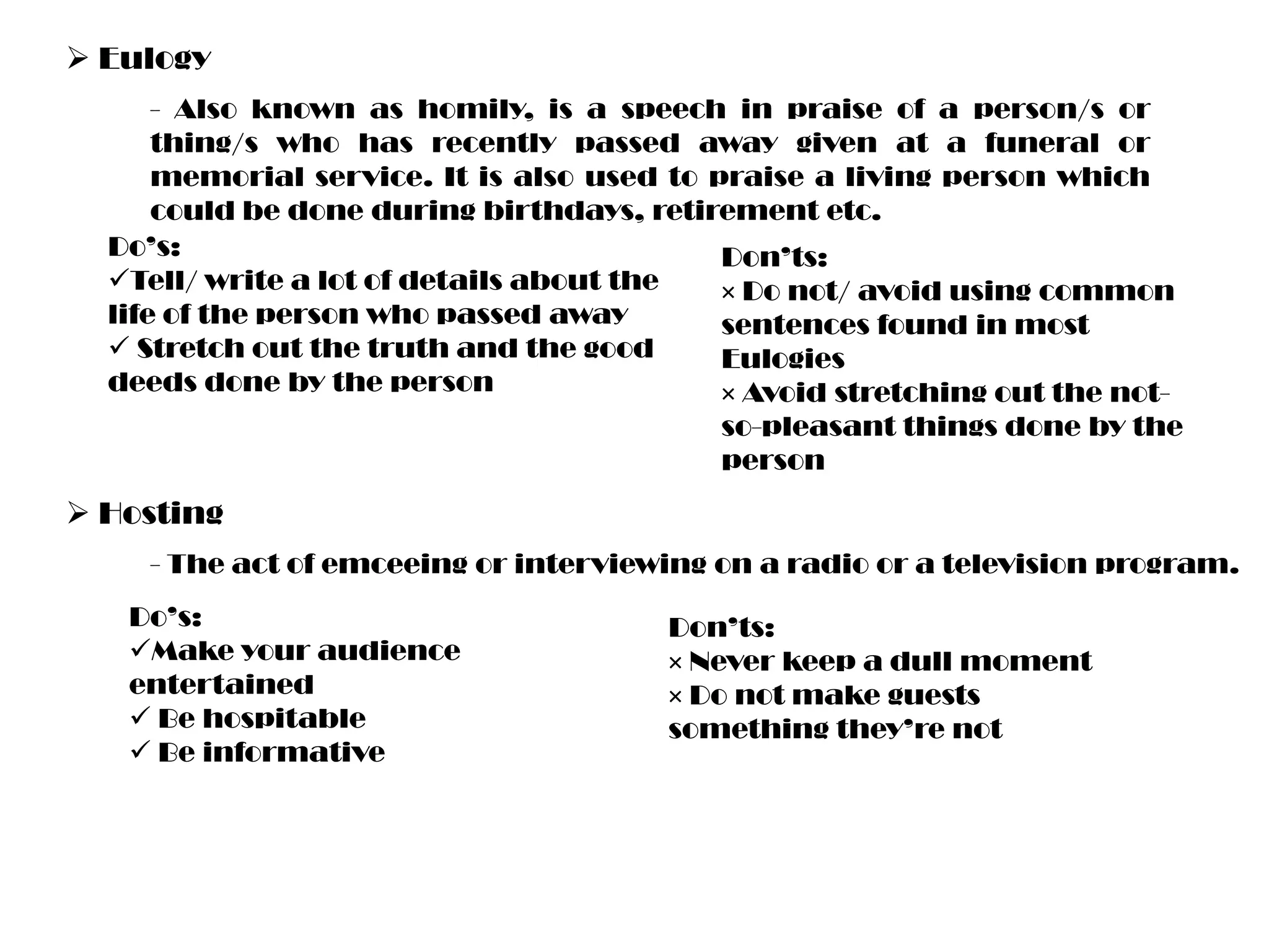  Eulogy
- Also known as homily, is a speech in praise of a person/s or
thing/s who has recently passed away given at a funeral or
memorial service. It is also used to praise a living person which
could be done during birthdays, retirement etc.
Do’s:
Don’ts:
Tell/ write a lot of details about the
× Do not/ avoid using common
life of the person who passed away
sentences found in most
 Stretch out the truth and the good
Eulogies
deeds done by the person
× Avoid stretching out the notso-pleasant things done by the
person

 Hosting
- The act of emceeing or interviewing on a radio or a television program.
Do’s:
Make your audience
entertained
 Be hospitable
 Be informative

Don’ts:
× Never keep a dull moment
× Do not make guests
something they’re not

 
