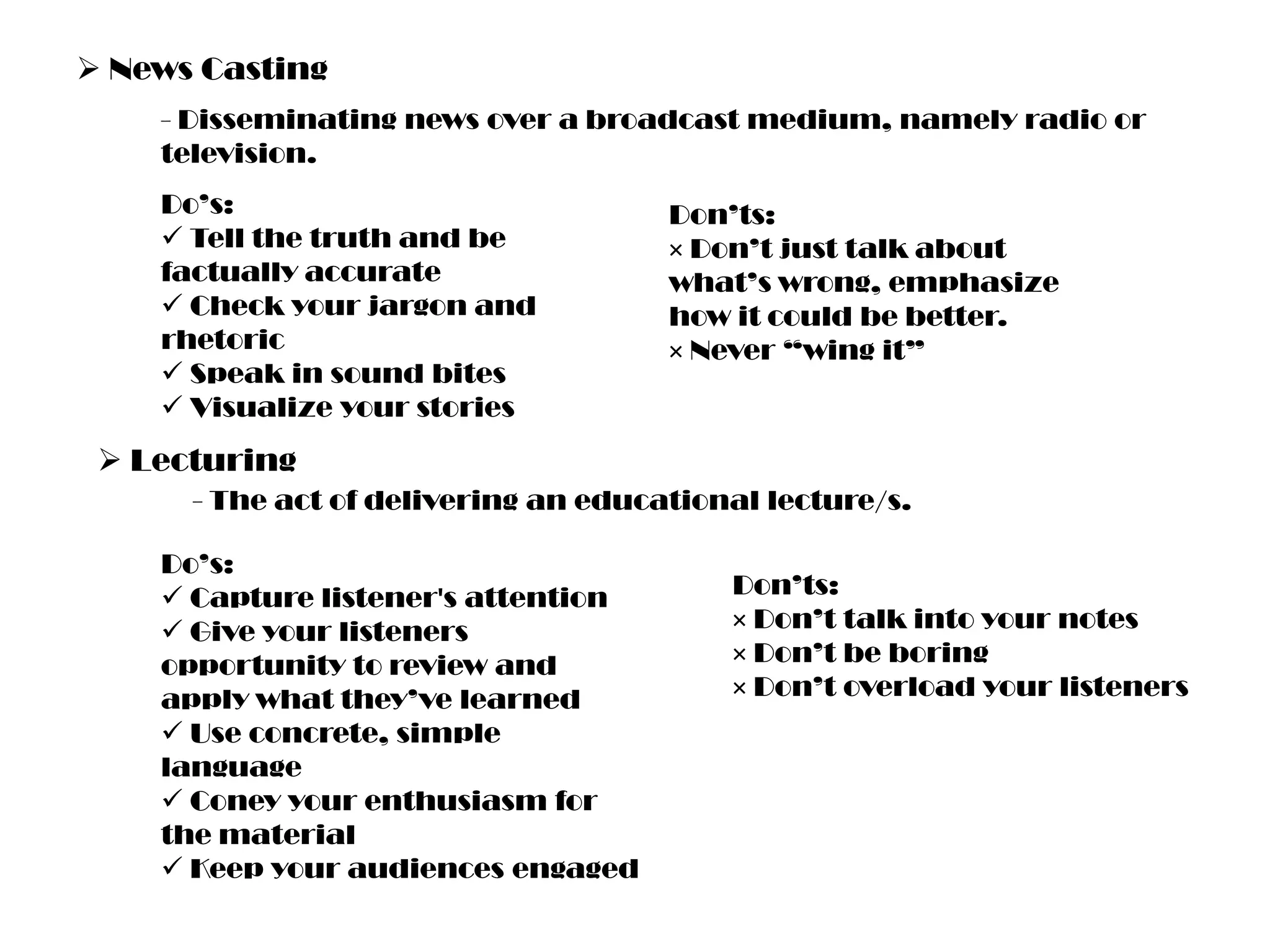  News Casting
- Disseminating news over a broadcast medium, namely radio or
television.
Do’s:
 Tell the truth and be
factually accurate
 Check your jargon and
rhetoric
 Speak in sound bites
 Visualize your stories

Don’ts:
× Don’t just talk about
what’s wrong, emphasize
how it could be better.
× Never “wing it”

 Lecturing
- The act of delivering an educational lecture/s.
Do’s:
 Capture listener's attention
 Give your listeners
opportunity to review and
apply what they’ve learned
 Use concrete, simple
language
 Coney your enthusiasm for
the material
 Keep your audiences engaged

Don’ts:
× Don’t talk into your notes
× Don’t be boring
× Don’t overload your listeners

 