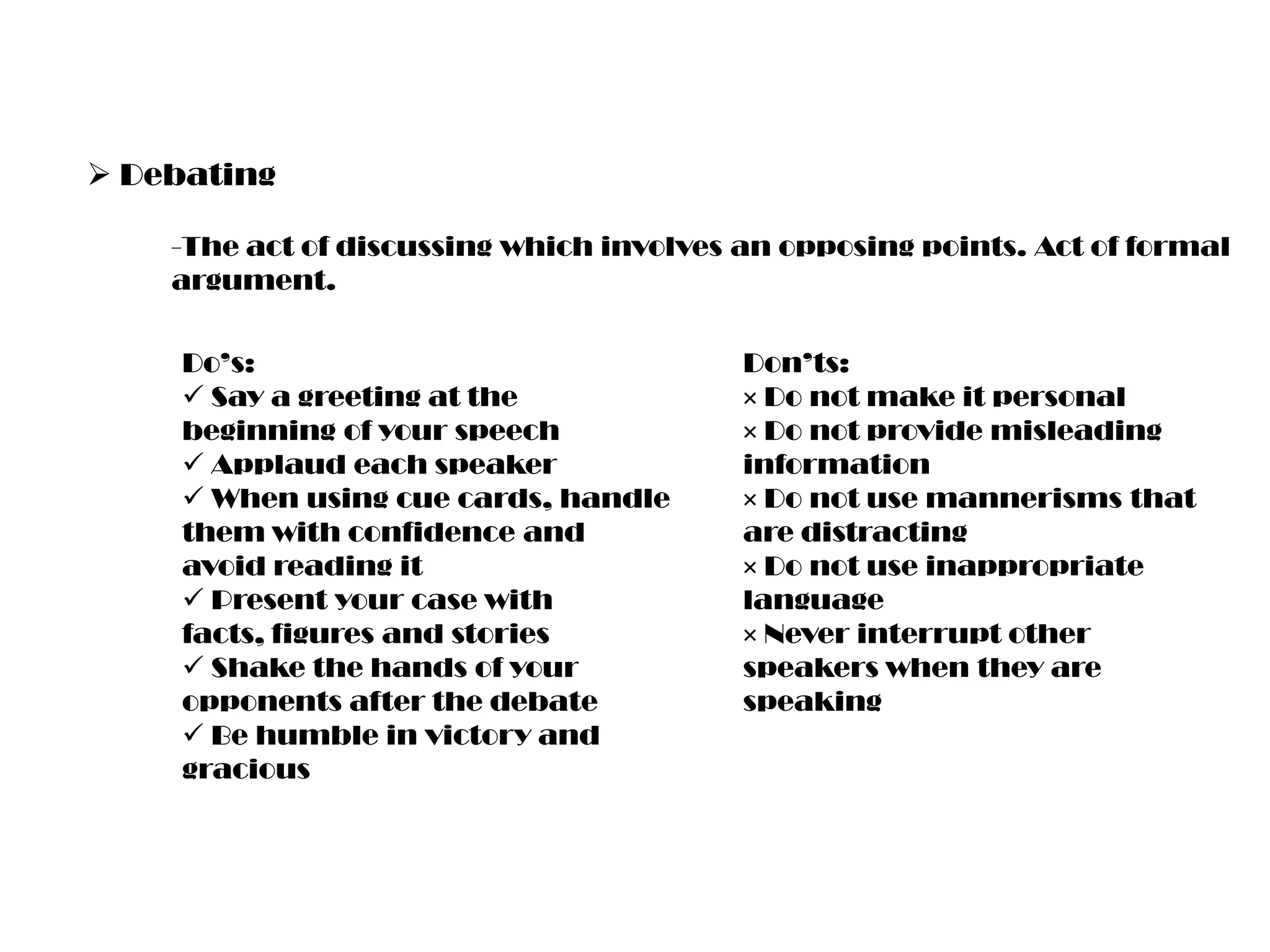  Debating
-The act of discussing which involves an opposing points. Act of formal
argument.
Do’s:
 Say a greeting at the
beginning of your speech
 Applaud each speaker
 When using cue cards, handle
them with confidence and
avoid reading it
 Present your case with
facts, figures and stories
 Shake the hands of your
opponents after the debate
 Be humble in victory and
gracious

Don’ts:
× Do not make it personal
× Do not provide misleading
information
× Do not use mannerisms that
are distracting
× Do not use inappropriate
language
× Never interrupt other
speakers when they are
speaking

 