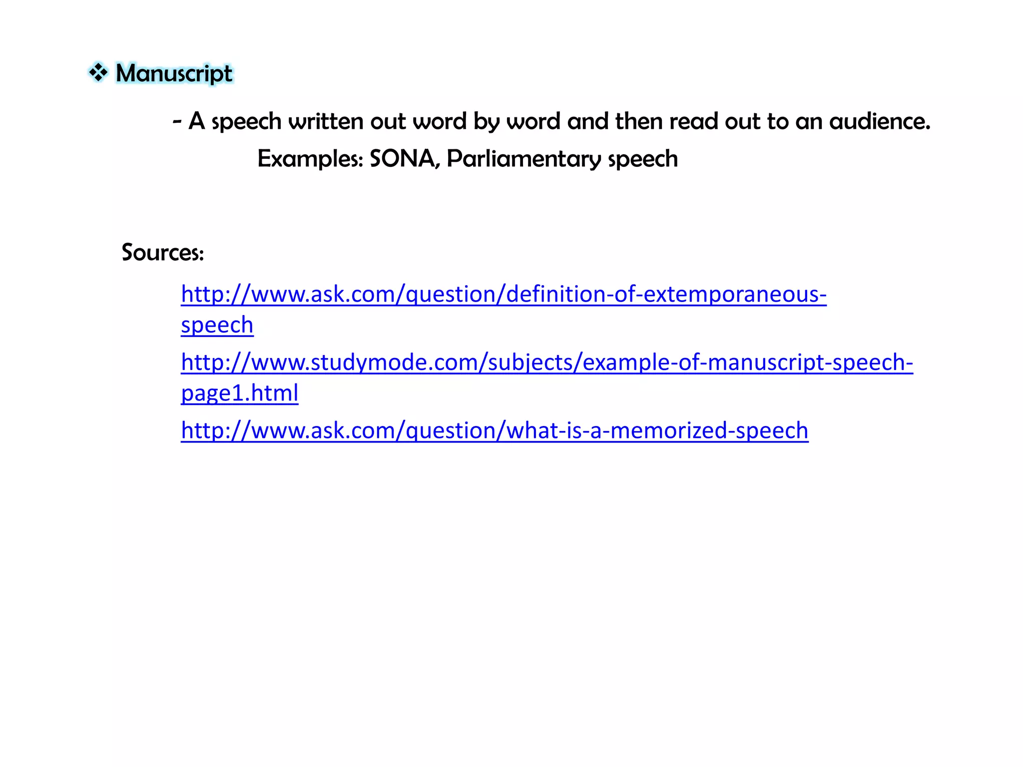  Manuscript
- A speech written out word by word and then read out to an audience.
Examples: SONA, Parliamentary speech

Sources:
http://www.ask.com/question/definition-of-extemporaneousspeech
http://www.studymode.com/subjects/example-of-manuscript-speechpage1.html
http://www.ask.com/question/what-is-a-memorized-speech

 