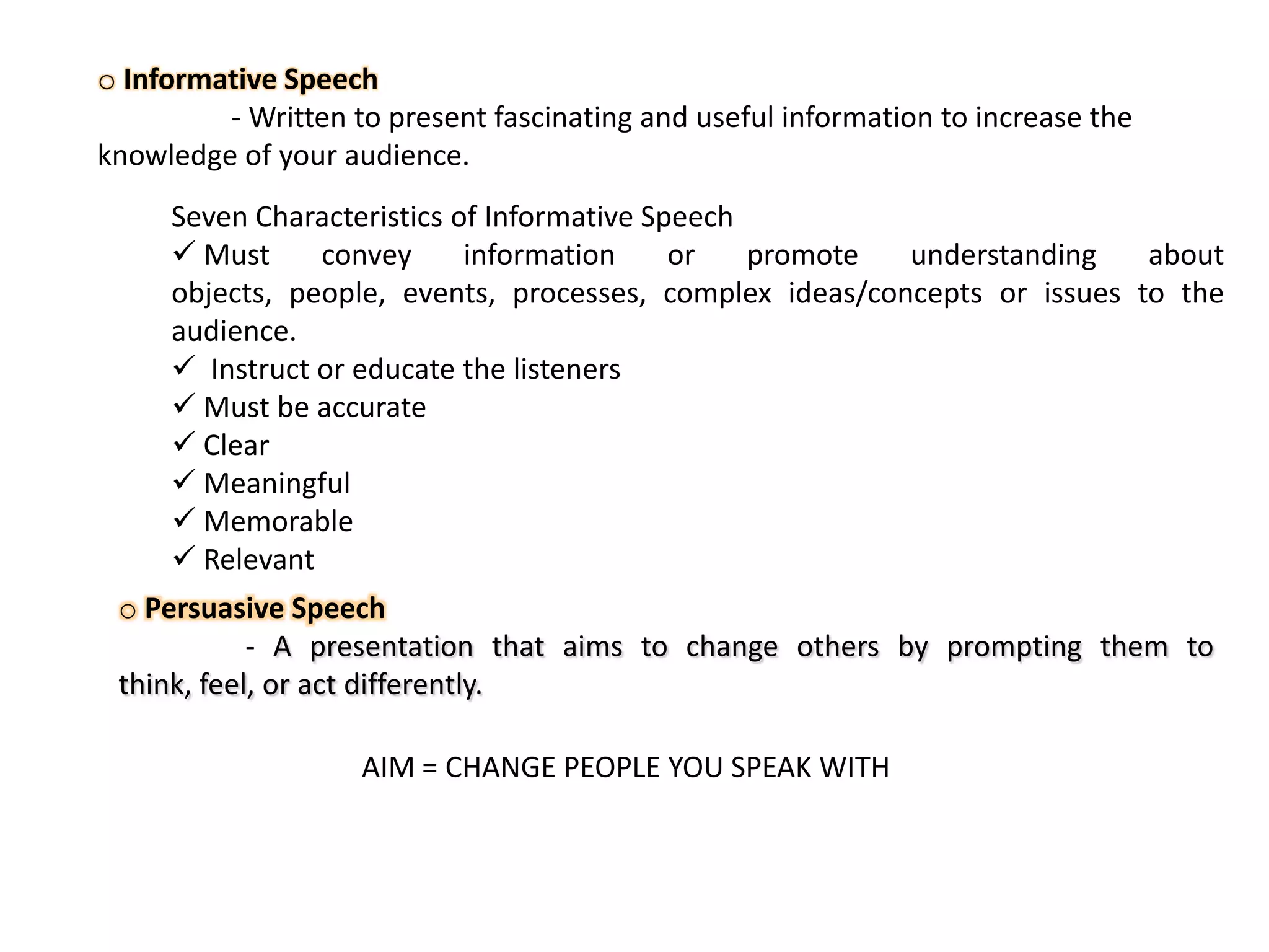 o Informative Speech
- Written to present fascinating and useful information to increase the
knowledge of your audience.
Seven Characteristics of Informative Speech
 Must
convey
information
or
promote
understanding
about
objects, people, events, processes, complex ideas/concepts or issues to the
audience.
 Instruct or educate the listeners
 Must be accurate
 Clear
 Meaningful
 Memorable
 Relevant
o Persuasive Speech
- A presentation that aims to change others by prompting them to
think, feel, or act differently.

AIM = CHANGE PEOPLE YOU SPEAK WITH

 