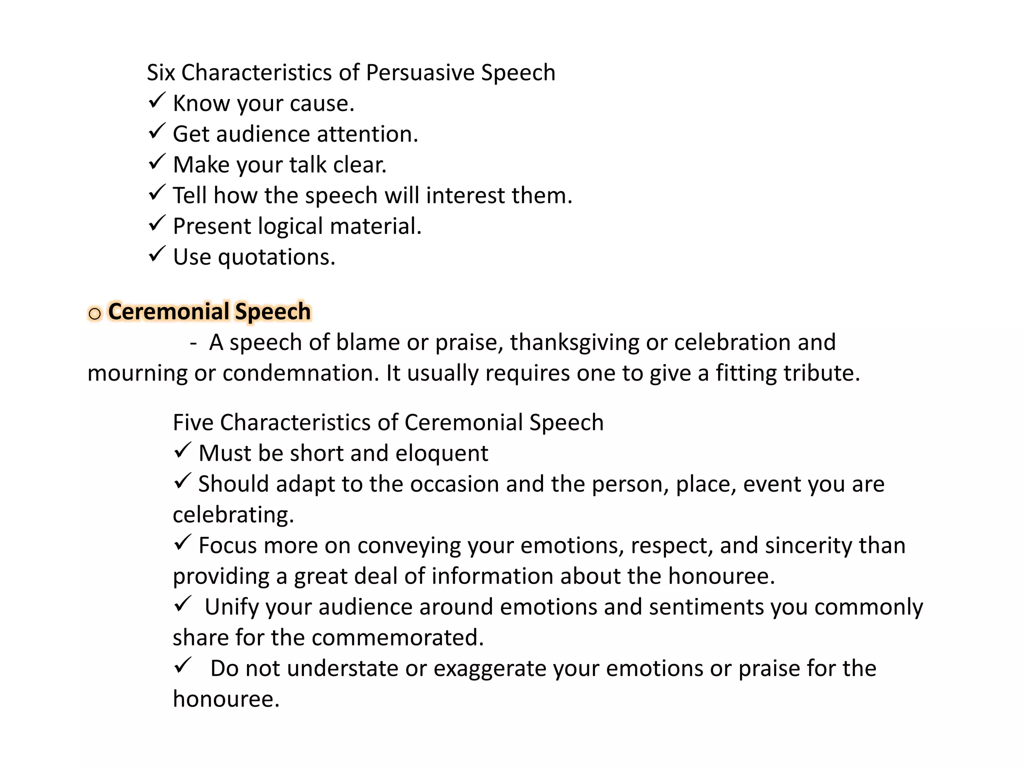Six Characteristics of Persuasive Speech
 Know your cause.
 Get audience attention.
 Make your talk clear.
 Tell how the speech will interest them.
 Present logical material.
 Use quotations.
o Ceremonial Speech
- A speech of blame or praise, thanksgiving or celebration and
mourning or condemnation. It usually requires one to give a fitting tribute.
Five Characteristics of Ceremonial Speech
 Must be short and eloquent
 Should adapt to the occasion and the person, place, event you are
celebrating.
 Focus more on conveying your emotions, respect, and sincerity than
providing a great deal of information about the honouree.
 Unify your audience around emotions and sentiments you commonly
share for the commemorated.
 Do not understate or exaggerate your emotions or praise for the
honouree.

 