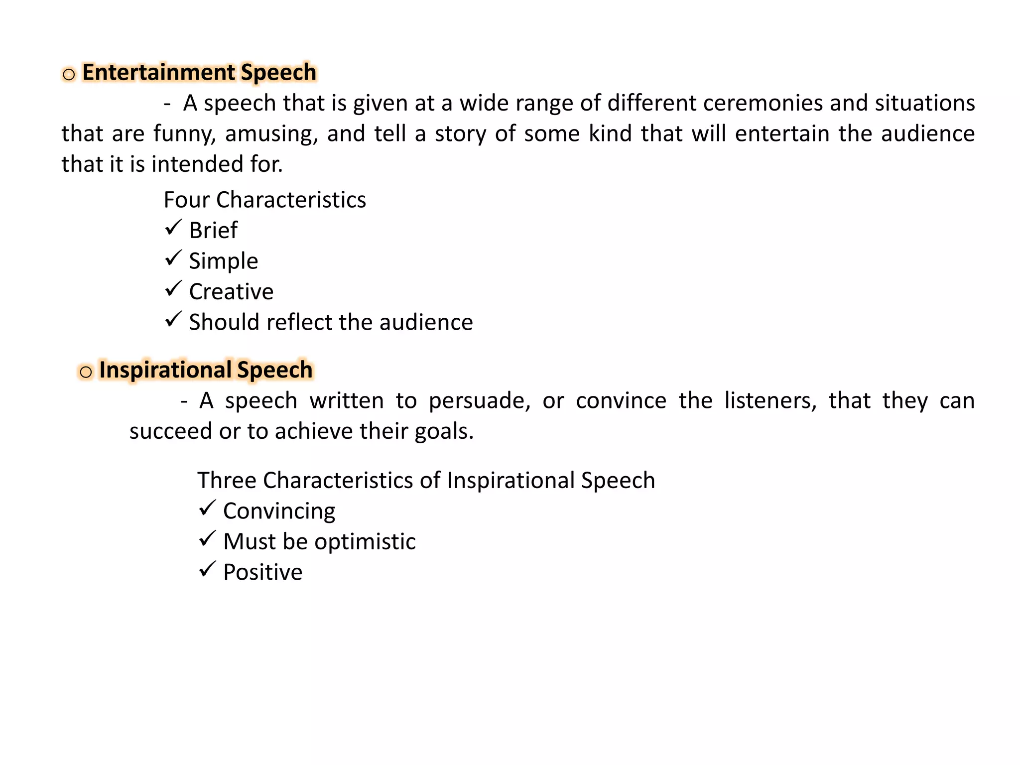 o Entertainment Speech
- A speech that is given at a wide range of different ceremonies and situations
that are funny, amusing, and tell a story of some kind that will entertain the audience
that it is intended for.
Four Characteristics
 Brief
 Simple
 Creative
 Should reflect the audience
o Inspirational Speech
- A speech written to persuade, or convince the listeners, that they can
succeed or to achieve their goals.
Three Characteristics of Inspirational Speech
 Convincing
 Must be optimistic
 Positive

 