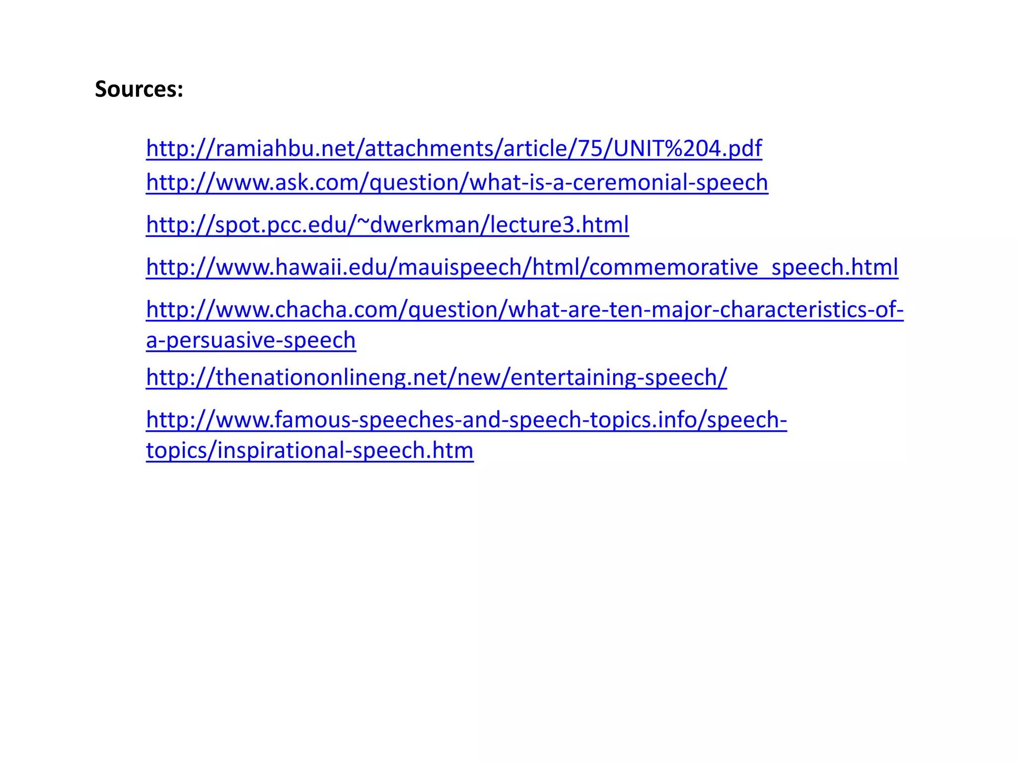 Sources:
http://ramiahbu.net/attachments/article/75/UNIT%204.pdf
http://www.ask.com/question/what-is-a-ceremonial-speech
http://spot.pcc.edu/~dwerkman/lecture3.html

http://www.hawaii.edu/mauispeech/html/commemorative_speech.html
http://www.chacha.com/question/what-are-ten-major-characteristics-ofa-persuasive-speech
http://thenationonlineng.net/new/entertaining-speech/
http://www.famous-speeches-and-speech-topics.info/speechtopics/inspirational-speech.htm

 