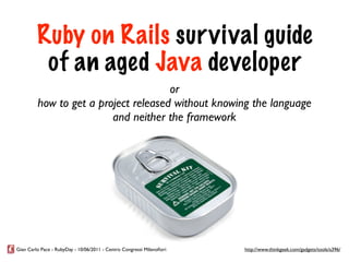 Ruby on Rails sur vival guide
          of an aged Java developer
                                      or
         how to get a project released without knowing the language
                         and neither the framework




Gian Carlo Pace - RubyDay - 10/06/2011 - Centro Congressi Milanoﬁori   http://www.thinkgeek.com/gadgets/tools/a396/
 