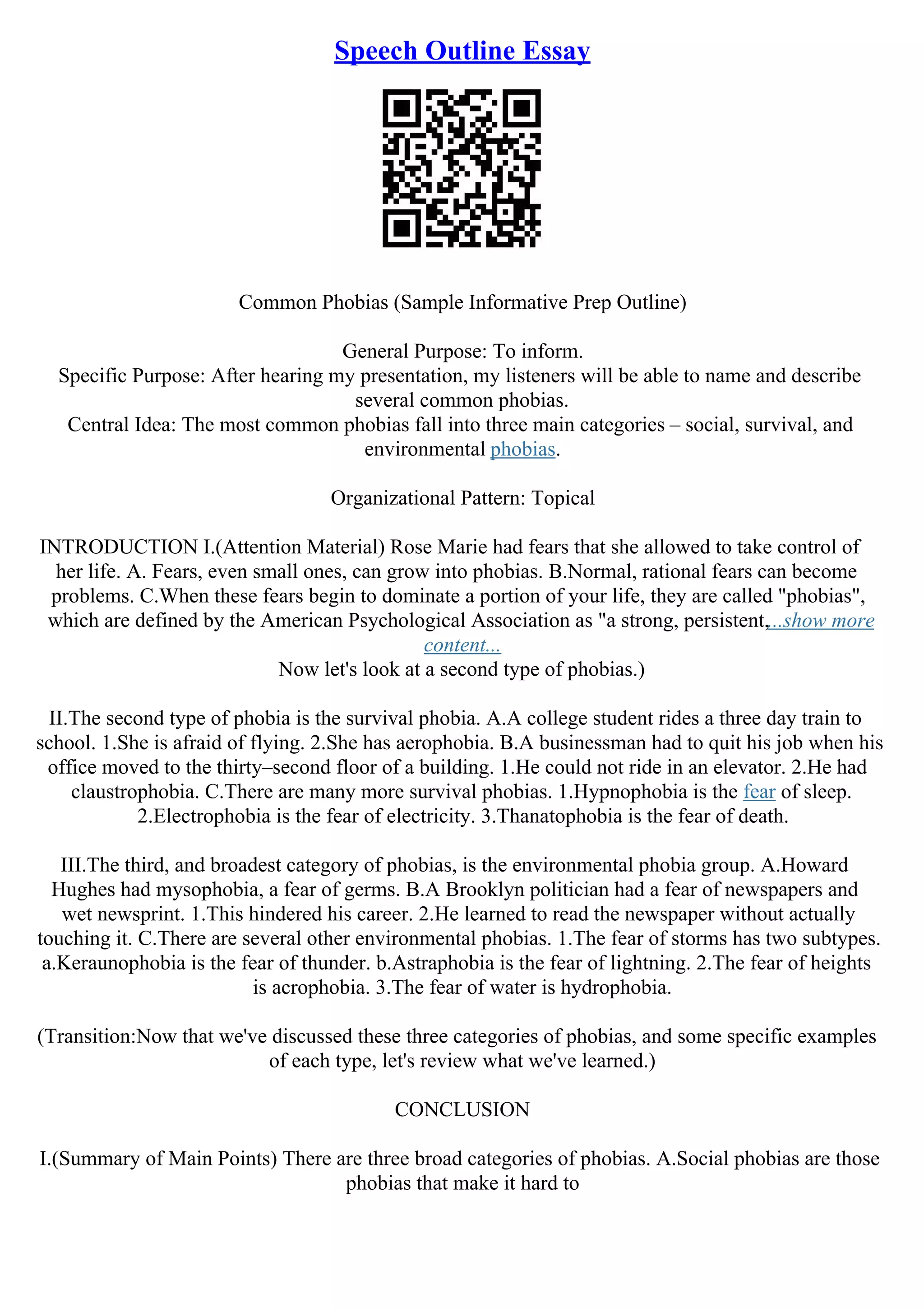Speech Outline Essay
Common Phobias (Sample Informative Prep Outline)
General Purpose: To inform.
Specific Purpose: After hearing my presentation, my listeners will be able to name and describe
several common phobias.
Central Idea: The most common phobias fall into three main categories – social, survival, and
environmental phobias.
Organizational Pattern: Topical
INTRODUCTION I.(Attention Material) Rose Marie had fears that she allowed to take control of
her life. A. Fears, even small ones, can grow into phobias. B.Normal, rational fears can become
problems. C.When these fears begin to dominate a portion of your life, they are called "phobias",
which are defined by the American Psychological Association as "a strong, persistent,...show more
content...
Now let's look at a second type of phobias.)
II.The second type of phobia is the survival phobia. A.A college student rides a three day train to
school. 1.She is afraid of flying. 2.She has aerophobia. B.A businessman had to quit his job when his
office moved to the thirty–second floor of a building. 1.He could not ride in an elevator. 2.He had
claustrophobia. C.There are many more survival phobias. 1.Hypnophobia is the fear of sleep.
2.Electrophobia is the fear of electricity. 3.Thanatophobia is the fear of death.
III.The third, and broadest category of phobias, is the environmental phobia group. A.Howard
Hughes had mysophobia, a fear of germs. B.A Brooklyn politician had a fear of newspapers and
wet newsprint. 1.This hindered his career. 2.He learned to read the newspaper without actually
touching it. C.There are several other environmental phobias. 1.The fear of storms has two subtypes.
a.Keraunophobia is the fear of thunder. b.Astraphobia is the fear of lightning. 2.The fear of heights
is acrophobia. 3.The fear of water is hydrophobia.
(Transition:Now that we've discussed these three categories of phobias, and some specific examples
of each type, let's review what we've learned.)
CONCLUSION
I.(Summary of Main Points) There are three broad categories of phobias. A.Social phobias are those
phobias that make it hard to
 