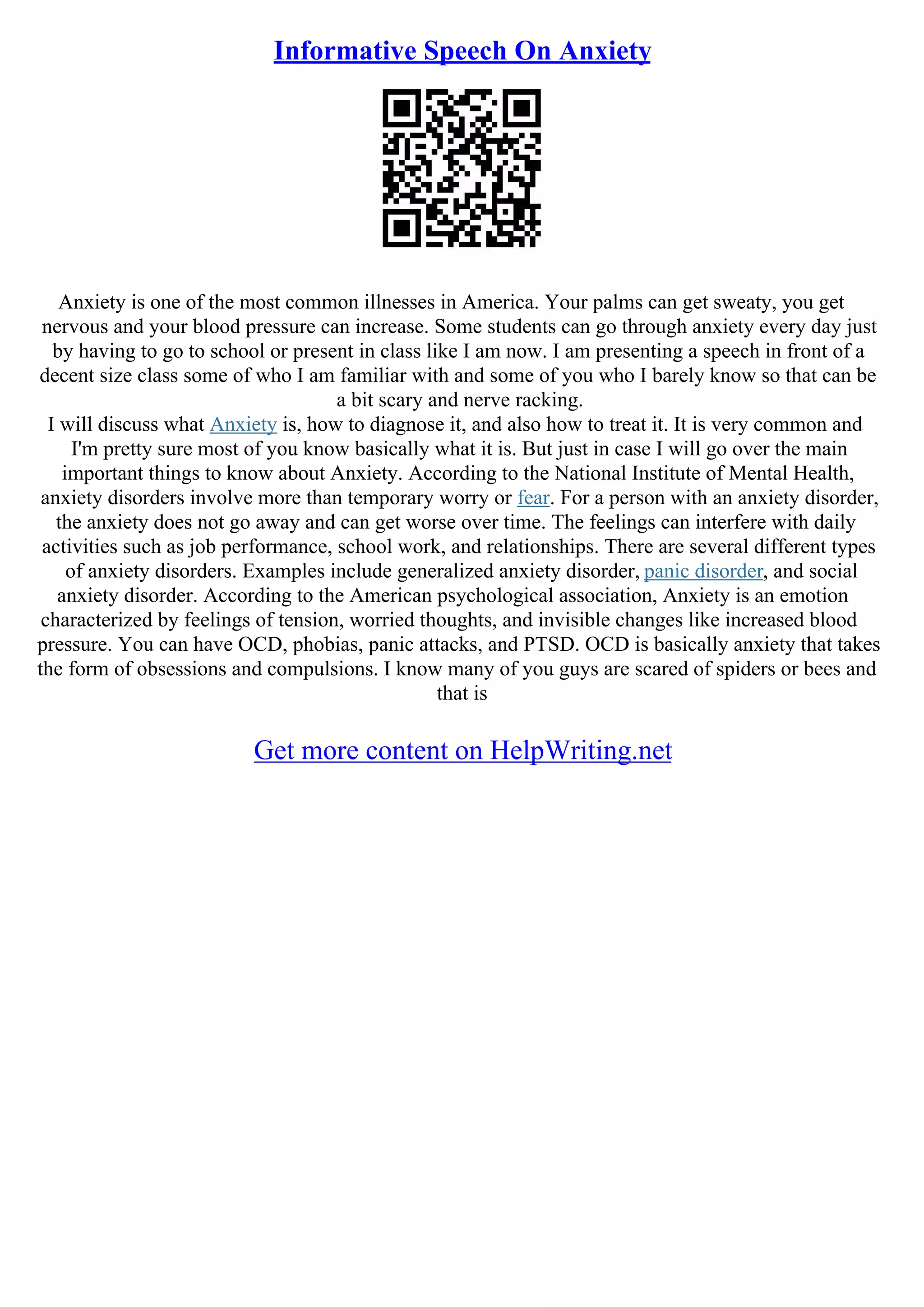 Informative Speech On Anxiety
Anxiety is one of the most common illnesses in America. Your palms can get sweaty, you get
nervous and your blood pressure can increase. Some students can go through anxiety every day just
by having to go to school or present in class like I am now. I am presenting a speech in front of a
decent size class some of who I am familiar with and some of you who I barely know so that can be
a bit scary and nerve racking.
I will discuss what Anxiety is, how to diagnose it, and also how to treat it. It is very common and
I'm pretty sure most of you know basically what it is. But just in case I will go over the main
important things to know about Anxiety. According to the National Institute of Mental Health,
anxiety disorders involve more than temporary worry or fear. For a person with an anxiety disorder,
the anxiety does not go away and can get worse over time. The feelings can interfere with daily
activities such as job performance, school work, and relationships. There are several different types
of anxiety disorders. Examples include generalized anxiety disorder, panic disorder, and social
anxiety disorder. According to the American psychological association, Anxiety is an emotion
characterized by feelings of tension, worried thoughts, and invisible changes like increased blood
pressure. You can have OCD, phobias, panic attacks, and PTSD. OCD is basically anxiety that takes
the form of obsessions and compulsions. I know many of you guys are scared of spiders or bees and
that is
Get more content on HelpWriting.net
 