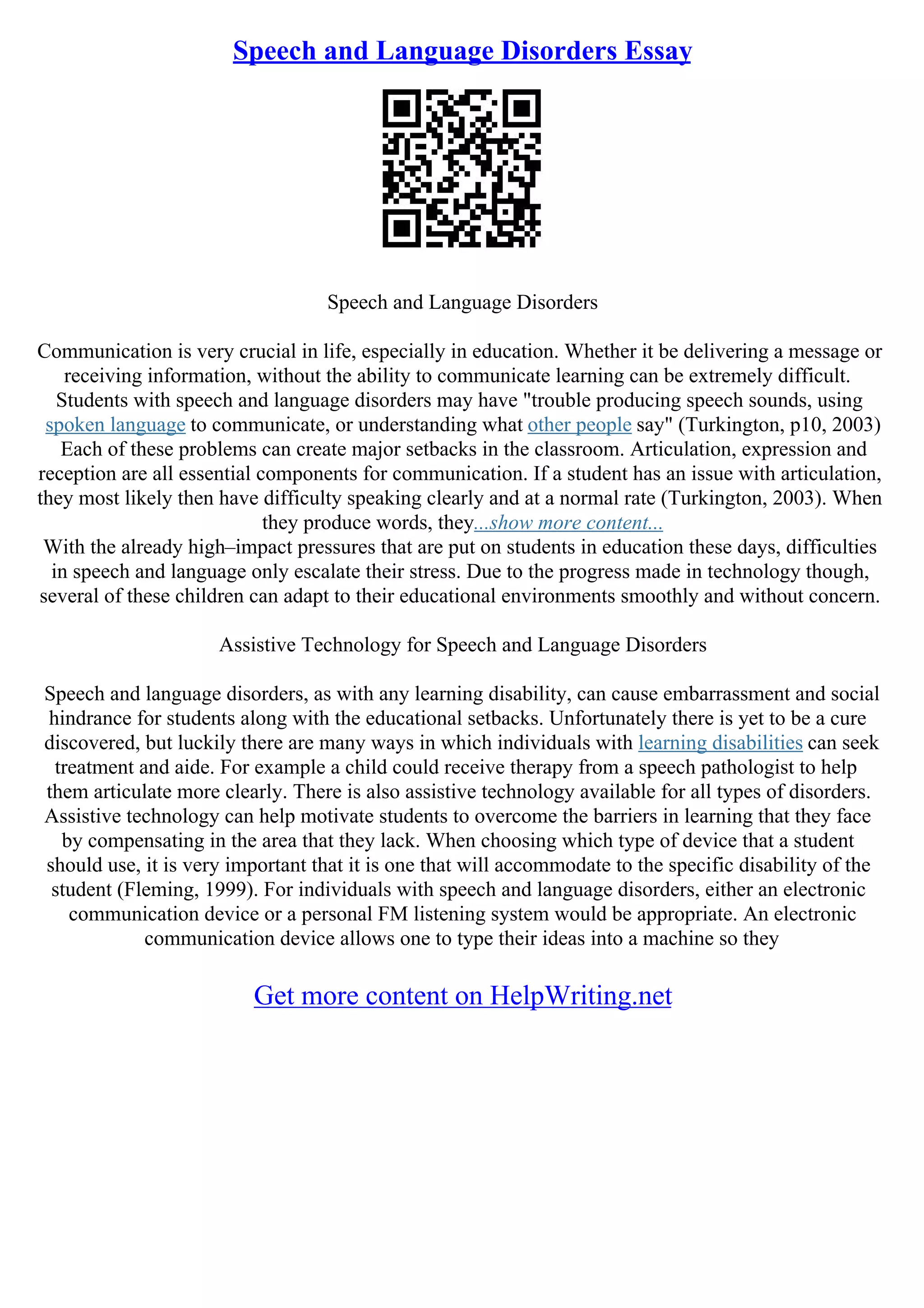 Speech and Language Disorders Essay
Speech and Language Disorders
Communication is very crucial in life, especially in education. Whether it be delivering a message or
receiving information, without the ability to communicate learning can be extremely difficult.
Students with speech and language disorders may have "trouble producing speech sounds, using
spoken language to communicate, or understanding what other people say" (Turkington, p10, 2003)
Each of these problems can create major setbacks in the classroom. Articulation, expression and
reception are all essential components for communication. If a student has an issue with articulation,
they most likely then have difficulty speaking clearly and at a normal rate (Turkington, 2003). When
they produce words, they...show more content...
With the already high–impact pressures that are put on students in education these days, difficulties
in speech and language only escalate their stress. Due to the progress made in technology though,
several of these children can adapt to their educational environments smoothly and without concern.
Assistive Technology for Speech and Language Disorders
Speech and language disorders, as with any learning disability, can cause embarrassment and social
hindrance for students along with the educational setbacks. Unfortunately there is yet to be a cure
discovered, but luckily there are many ways in which individuals with learning disabilities can seek
treatment and aide. For example a child could receive therapy from a speech pathologist to help
them articulate more clearly. There is also assistive technology available for all types of disorders.
Assistive technology can help motivate students to overcome the barriers in learning that they face
by compensating in the area that they lack. When choosing which type of device that a student
should use, it is very important that it is one that will accommodate to the specific disability of the
student (Fleming, 1999). For individuals with speech and language disorders, either an electronic
communication device or a personal FM listening system would be appropriate. An electronic
communication device allows one to type their ideas into a machine so they
Get more content on HelpWriting.net
 