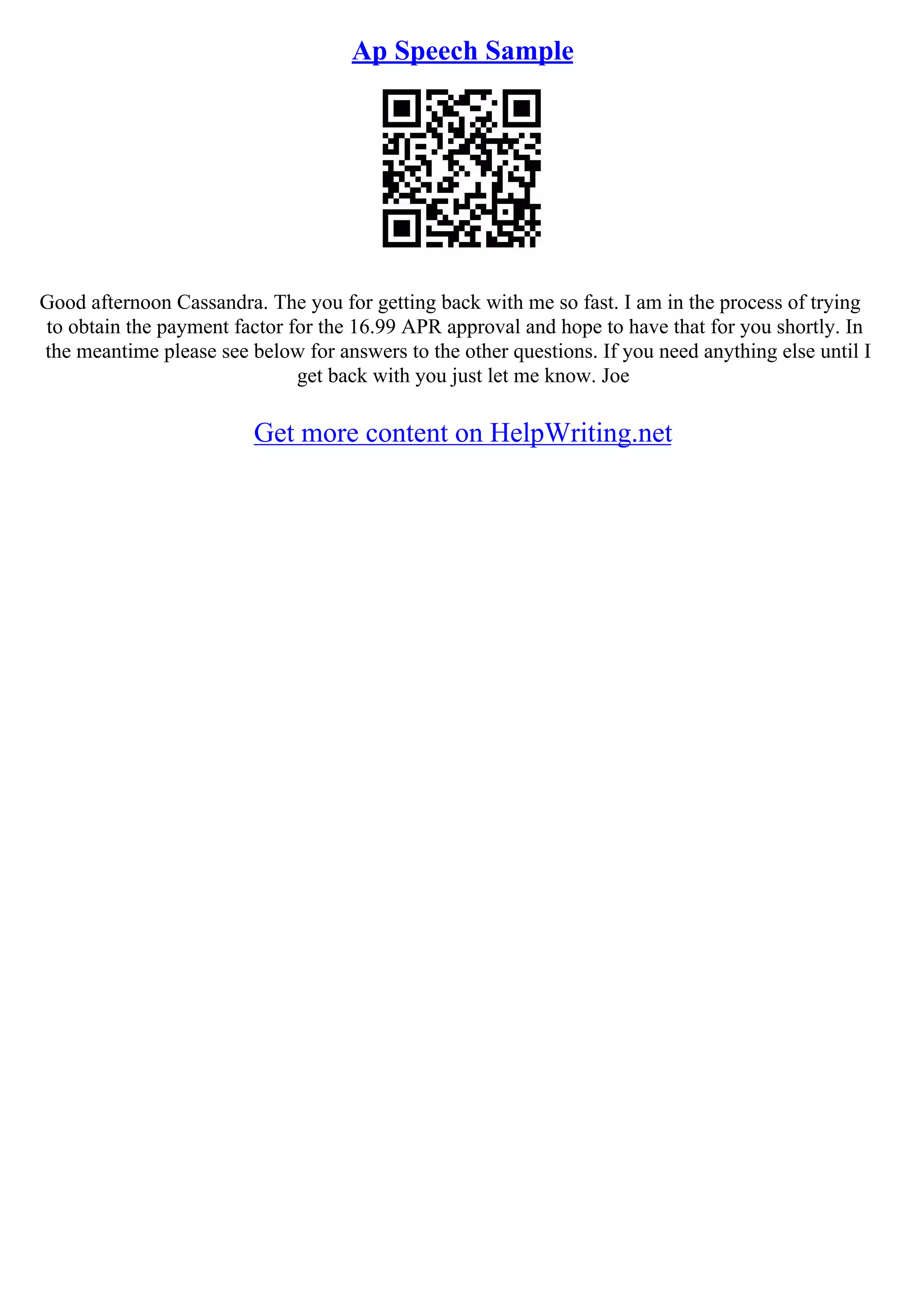 Ap Speech Sample
Good afternoon Cassandra. The you for getting back with me so fast. I am in the process of trying
to obtain the payment factor for the 16.99 APR approval and hope to have that for you shortly. In
the meantime please see below for answers to the other questions. If you need anything else until I
get back with you just let me know. Joe
Get more content on HelpWriting.net
 