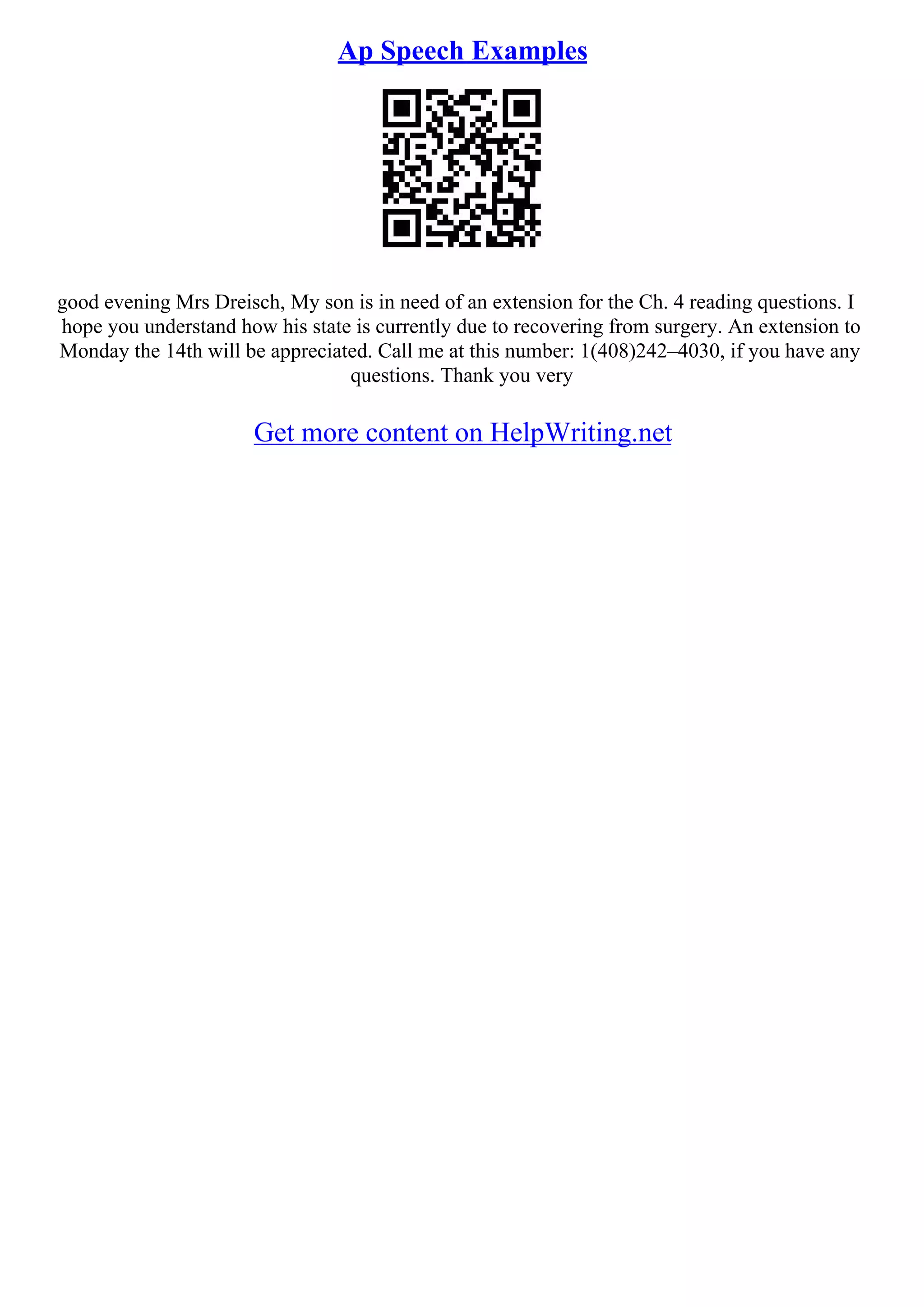 Ap Speech Examples
good evening Mrs Dreisch, My son is in need of an extension for the Ch. 4 reading questions. I
hope you understand how his state is currently due to recovering from surgery. An extension to
Monday the 14th will be appreciated. Call me at this number: 1(408)242–4030, if you have any
questions. Thank you very
Get more content on HelpWriting.net
 