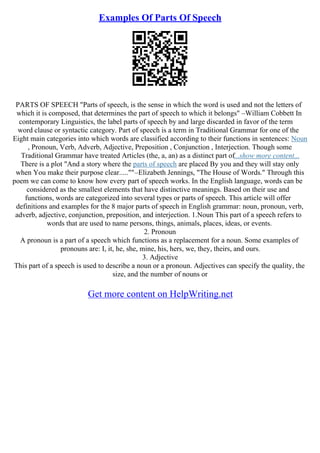 Examples Of Parts Of Speech
PARTS OF SPEECH "Parts of speech, is the sense in which the word is used and not the letters of
which it is composed, that determines the part of speech to which it belongs" –William Cobbett In
contemporary Linguistics, the label parts of speech by and large discarded in favor of the term
word clause or syntactic category. Part of speech is a term in Traditional Grammar for one of the
Eight main categories into which words are classified according to their functions in sentences: Noun
, Pronoun, Verb, Adverb, Adjective, Preposition , Conjunction , Interjection. Though some
Traditional Grammar have treated Articles (the, a, an) as a distinct part of...show more content...
There is a plot "And a story where the parts of speech are placed By you and they will stay only
when You make their purpose clear.....""–Elizabeth Jennings, "The House of Words." Through this
poem we can come to know how every part of speech works. In the English language, words can be
considered as the smallest elements that have distinctive meanings. Based on their use and
functions, words are categorized into several types or parts of speech. This article will offer
definitions and examples for the 8 major parts of speech in English grammar: noun, pronoun, verb,
adverb, adjective, conjunction, preposition, and interjection. 1.Noun This part of a speech refers to
words that are used to name persons, things, animals, places, ideas, or events.
2. Pronoun
A pronoun is a part of a speech which functions as a replacement for a noun. Some examples of
pronouns are: I, it, he, she, mine, his, hers, we, they, theirs, and ours.
3. Adjective
This part of a speech is used to describe a noun or a pronoun. Adjectives can specify the quality, the
size, and the number of nouns or
Get more content on HelpWriting.net
 
