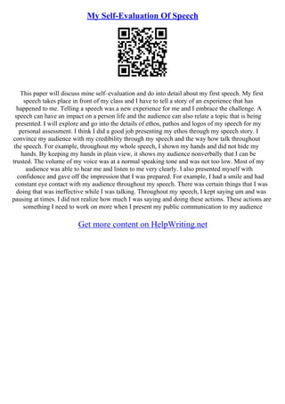 My Self-Evaluation Of Speech
This paper will discuss mine self–evaluation and do into detail about my first speech. My first
speech takes place in front of my class and I have to tell a story of an experience that has
happened to me. Telling a speech was a new experience for me and I embrace the challenge. A
speech can have an impact on a person life and the audience can also relate a topic that is being
presented. I will explore and go into the details of ethos, pathos and logos of my speech for my
personal assessment. I think I did a good job presenting my ethos through my speech story. I
convince my audience with my credibility through my speech and the way how talk throughout
the speech. For example, throughout my whole speech, I shown my hands and did not hide my
hands. By keeping my hands in plain view, it shows my audience nonverbally that I can be
trusted. The volume of my voice was at a normal speaking tone and was not too low. Most of my
audience was able to hear me and listen to me very clearly. I also presented myself with
confidence and gave off the impression that I was prepared. For example, I had a smile and had
constant eye contact with my audience throughout my speech. There was certain things that I was
doing that was ineffective while I was talking. Throughout my speech, I kept saying um and was
pausing at times. I did not realize how much I was saying and doing these actions. These actions are
something I need to work on more when I present my public communication to my audience
Get more content on HelpWriting.net
 
