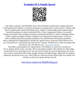 Examples Of A Sample Speech
Link: https://youtu.be/_Qe1785nEBA Topic: Do's and Dont's in delivering a sample speech for
Communication III. Purpose: To share best practices to students how to carry out the 7–minute video
clip of a sample public speech with flying colors. Outline I Acknowledge other speakers and to
relate that speaking is as hard as listening II Do's 1.Pray 2.Appreciate 3.Believe in yourself
4.Enjoy the moment 5.Be confident 6.Exercise commitment III Don't's 1.Plead 2.Anticipate failure
3.Allow negative thoughts 4.Smirk 5.Abandon your classmates Conclusion goal: To tell my
fellow students that practicing public speaking is fun with the help of the generic guidelines
above, although full of apprehension. Written text speech I have a good news and a bad news for
you. The good news is the speech will only last for 7 minutes. The bad news is there are people who
will stare at you, will criticize you....show more content...
I'm neither a good speaker nor a good listener. Nevertheless, in order for us to deliver a
not–so–perfect speech is first, you pray. This is your potent weapon. This reminds me of the adage
to put God first in everything you do. You ask a favor to help you not to mispronounce the words.
Be careful in saying those fatal words, though. Second, start appreciating. Appreciate the audience.
Appreciate the person next to you. Third, believe in what you can do. Believe that your speech.You
just have to trust your speech and the rest will
Get more content on HelpWriting.net
 