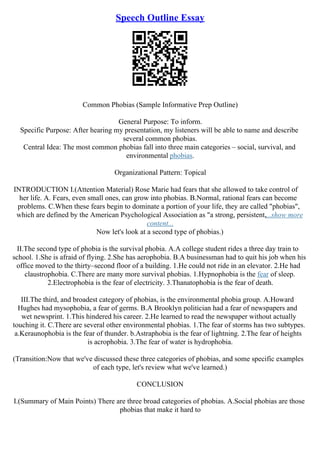 Speech Outline Essay
Common Phobias (Sample Informative Prep Outline)
General Purpose: To inform.
Specific Purpose: After hearing my presentation, my listeners will be able to name and describe
several common phobias.
Central Idea: The most common phobias fall into three main categories – social, survival, and
environmental phobias.
Organizational Pattern: Topical
INTRODUCTION I.(Attention Material) Rose Marie had fears that she allowed to take control of
her life. A. Fears, even small ones, can grow into phobias. B.Normal, rational fears can become
problems. C.When these fears begin to dominate a portion of your life, they are called "phobias",
which are defined by the American Psychological Association as "a strong, persistent,...show more
content...
Now let's look at a second type of phobias.)
II.The second type of phobia is the survival phobia. A.A college student rides a three day train to
school. 1.She is afraid of flying. 2.She has aerophobia. B.A businessman had to quit his job when his
office moved to the thirty–second floor of a building. 1.He could not ride in an elevator. 2.He had
claustrophobia. C.There are many more survival phobias. 1.Hypnophobia is the fear of sleep.
2.Electrophobia is the fear of electricity. 3.Thanatophobia is the fear of death.
III.The third, and broadest category of phobias, is the environmental phobia group. A.Howard
Hughes had mysophobia, a fear of germs. B.A Brooklyn politician had a fear of newspapers and
wet newsprint. 1.This hindered his career. 2.He learned to read the newspaper without actually
touching it. C.There are several other environmental phobias. 1.The fear of storms has two subtypes.
a.Keraunophobia is the fear of thunder. b.Astraphobia is the fear of lightning. 2.The fear of heights
is acrophobia. 3.The fear of water is hydrophobia.
(Transition:Now that we've discussed these three categories of phobias, and some specific examples
of each type, let's review what we've learned.)
CONCLUSION
I.(Summary of Main Points) There are three broad categories of phobias. A.Social phobias are those
phobias that make it hard to
 