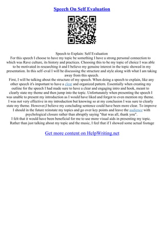 Speech On Self Evaluation
Speech to Explain: Self Evaluation
For this speech I choose to have my topic be something I have a strong personal connection to
which was Rave culture, its history and practices. Choosing this to be my topic of choice I was able
to be motivated in researching it and I believe my genuine interest in the topic showed in my
presentation. In this self–eval I will be discussing the structure and style along with what I am taking
away from this speech.
First, I will be talking about the structure of my speech. When doing a speech to explain, like any
other speech it's important to have a clear and organized pattern. Essentially when creating my
outline for the speech I had made sure to have a clear and engaging intro and hook, meant to
clearly state my theme and then jump into the topic. Unfortunately when presenting the speech I
was unable to present my introduction as I would have liked and forgot to even mention my theme.
I was not very effective in my introduction but knowing so at my conclusion I was sure to clearly
state my theme. However,I believe my concluding sentence could have been more clear. To improve
I should in the future reinstate my topics and go over key points and leave the audience with
psychological closure rather than abruptly saying "that was all, thank you".
I felt that it would have been beneficial for me to use more visual aids in presenting my topic.
Rather than just talking about my topic and the music, I feel that if I showed some actual footage
Get more content on HelpWriting.net
 