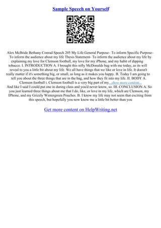 Sample Speech on Yourself
Alex McBride Bethany Conrad Speech 205 My Life General Purpose– To inform Specific Purpose–
To inform the audience about my life Thesis Statement– To inform the audience about my life by
explaining my love for Clemson football, my love for my iPhone, and my habit of dipping
tobacco. I. INTRODUCTION A. I brought this nifty McDonalds bag with me today, as its will
reveal to you a little bit about my life. We all have things that we like or love in life. It doesn't
really matter if it's something big, or small, as long as it makes you happy. B. Today I am going to
tell you about the three things that are in the bag, and how they fit into my life. II. BODY A.
Clemson football i. Clemson football is a very big part of my...show more content...
And like I said I could put one in during class and you'd never know, so. III. CONCLUSION A. So
you just learned three things about me that I do, like, or love in my life, which are Clemson, my
IPhone, and my Grizzly Wintergreen Pouches. B. I know my life may not seem that exciting from
this speech, but hopefully you now know me a little bit better than you
Get more content on HelpWriting.net
 