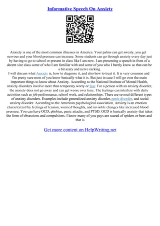 Informative Speech On Anxiety
Anxiety is one of the most common illnesses in America. Your palms can get sweaty, you get
nervous and your blood pressure can increase. Some students can go through anxiety every day just
by having to go to school or present in class like I am now. I am presenting a speech in front of a
decent size class some of who I am familiar with and some of you who I barely know so that can be
a bit scary and nerve racking.
I will discuss what Anxiety is, how to diagnose it, and also how to treat it. It is very common and
I'm pretty sure most of you know basically what it is. But just in case I will go over the main
important things to know about Anxiety. According to the National Institute of Mental Health,
anxiety disorders involve more than temporary worry or fear. For a person with an anxiety disorder,
the anxiety does not go away and can get worse over time. The feelings can interfere with daily
activities such as job performance, school work, and relationships. There are several different types
of anxiety disorders. Examples include generalized anxiety disorder, panic disorder, and social
anxiety disorder. According to the American psychological association, Anxiety is an emotion
characterized by feelings of tension, worried thoughts, and invisible changes like increased blood
pressure. You can have OCD, phobias, panic attacks, and PTSD. OCD is basically anxiety that takes
the form of obsessions and compulsions. I know many of you guys are scared of spiders or bees and
that is
Get more content on HelpWriting.net
 