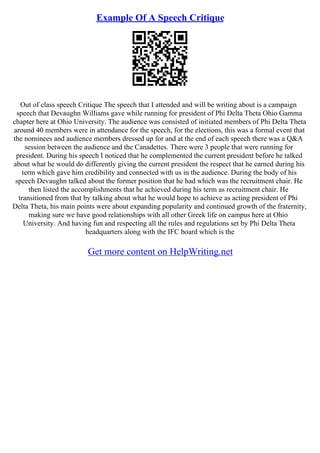 Example Of A Speech Critique
Out of class speech Critique The speech that I attended and will be writing about is a campaign
speech that Devaughn Williams gave while running for president of Phi Delta Theta Ohio Gamma
chapter here at Ohio University. The audience was consisted of initiated members of Phi Delta Theta
around 40 members were in attendance for the speech, for the elections, this was a formal event that
the nominees and audience members dressed up for and at the end of each speech there was a Q&A
session between the audience and the Canadettes. There were 3 people that were running for
president. During his speech I noticed that he complemented the current president before he talked
about what he would do differently giving the current president the respect that he earned during his
term which gave him credibility and connected with us in the audience. During the body of his
speech Devaughn talked about the former position that he had which was the recruitment chair. He
then listed the accomplishments that he achieved during his term as recruitment chair. He
transitioned from that by talking about what he would hope to achieve as acting president of Phi
Delta Theta, his main points were about expanding popularity and continued growth of the fraternity,
making sure we have good relationships with all other Greek life on campus here at Ohio
University. And having fun and respecting all the rules and regulations set by Phi Delta Theta
headquarters along with the IFC board which is the
Get more content on HelpWriting.net
 