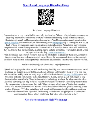 Speech and Language Disorders Essay
Speech and Language Disorders
Communication is very crucial in life, especially in education. Whether it be delivering a message or
receiving information, without the ability to communicate learning can be extremely difficult.
Students with speech and language disorders may have "trouble producing speech sounds, using
spoken language to communicate, or understanding what other people say" (Turkington, p10, 2003)
Each of these problems can create major setbacks in the classroom. Articulation, expression and
reception are all essential components for communication. If a student has an issue with articulation,
they most likely then have difficulty speaking clearly and at a normal rate (Turkington, 2003). When
they produce words, they...show more content...
With the already high–impact pressures that are put on students in education these days, difficulties
in speech and language only escalate their stress. Due to the progress made in technology though,
several of these children can adapt to their educational environments smoothly and without concern.
Assistive Technology for Speech and Language Disorders
Speech and language disorders, as with any learning disability, can cause embarrassment and social
hindrance for students along with the educational setbacks. Unfortunately there is yet to be a cure
discovered, but luckily there are many ways in which individuals with learning disabilities can seek
treatment and aide. For example a child could receive therapy from a speech pathologist to help
them articulate more clearly. There is also assistive technology available for all types of disorders.
Assistive technology can help motivate students to overcome the barriers in learning that they face
by compensating in the area that they lack. When choosing which type of device that a student
should use, it is very important that it is one that will accommodate to the specific disability of the
student (Fleming, 1999). For individuals with speech and language disorders, either an electronic
communication device or a personal FM listening system would be appropriate. An electronic
communication device allows one to type their ideas into a machine so they
Get more content on HelpWriting.net
 