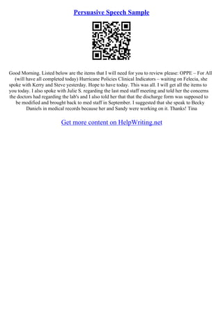 Persuasive Speech Sample
Good Morning. Listed below are the items that I will need for you to review please: OPPE – For All
(will have all completed today) Hurricane Policies Clinical Indicators – waiting on Felecia, she
spoke with Kerry and Steve yesterday. Hope to have today. This was all. I will get all the items to
you today. I also spoke with Julie S. regarding the last med staff meeting and told her the concerns
the doctors had regarding the lab's and I also told her that that the discharge form was supposed to
be modified and brought back to med staff in September. I suggested that she speak to Becky
Daniels in medical records because her and Sandy were working on it. Thanks! Tina
Get more content on HelpWriting.net
 