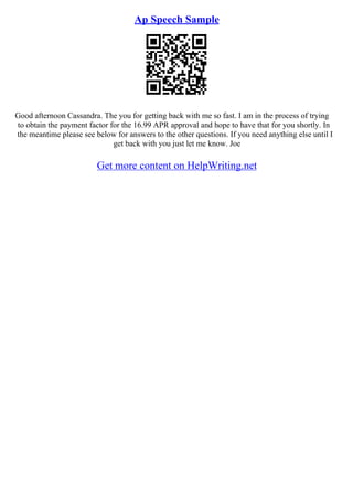 Ap Speech Sample
Good afternoon Cassandra. The you for getting back with me so fast. I am in the process of trying
to obtain the payment factor for the 16.99 APR approval and hope to have that for you shortly. In
the meantime please see below for answers to the other questions. If you need anything else until I
get back with you just let me know. Joe
Get more content on HelpWriting.net
 