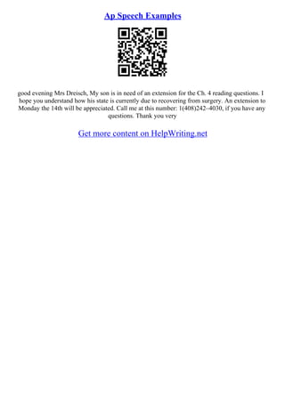 Ap Speech Examples
good evening Mrs Dreisch, My son is in need of an extension for the Ch. 4 reading questions. I
hope you understand how his state is currently due to recovering from surgery. An extension to
Monday the 14th will be appreciated. Call me at this number: 1(408)242–4030, if you have any
questions. Thank you very
Get more content on HelpWriting.net
 