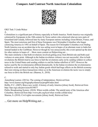 Compare And Contrast North American Colonialism
GKE Task 3 Linda Mckee
A.
Colonialism is a significant part of history especially in North America. North America was originally
colonized by Europeans in the 10th century by Norse sailors who colonized what are now parts of
Greenland and Canada, followed later by many European nations including; Great Britain, France, and
Spain. The most notorious and first of these Europeans was Christopher Columbus who began
colonizing America in 1492 on behalf of Spain. The reason for Christopher Columbus even finding
North America was an accident due to he was sailing west in hopes of an alternate route to India but
instead landed in the Caribbean. However though he was unsuccessful, this event opened up the door
for other nations in hopes of ... Show more content on Helpwriting.net ...
The main similarity is that both revolutions involved getting away from British rule and both used
violence at some point. Although in the Indian revolution violence was not successful. Also in both
revolutions the British tried to use force to halt the revolutions early on by sending soldiers to collect
taxes in the United States and sending soldiers to end the Indian rebellion of 1857. However the
tactics used by the revolutionaries differed dramatically. In the Indian revolution the revolutionaries
refused to work and started to only buy Indian goods which had huge effects on the British economy
that were relying on these transactions where as in the American revolution the tactic was to simply
use force to drive the British out. (Sharma, S., 2010).
C.
Annenberg Learner. (2013a). The coming of independence. Retrieved from
http://www.learner.org/biographyofamerica/prog04/index.html
Hoffer, P. C. (2007). Brave new world: A history of early America [ebrary book]. Retrieved from
http://lrps.wgu.edu/provision/8539877
Public Broadcasting System. (2010). When worlds collide: The untold story of the Americas after
Columbus. Retrieved from http://www.pbs.org/kcet/when worlds collide/story/
Sharma, S. (2010). Civil rights movements [ebrary book]. Retrieved from
... Get more on HelpWriting.net ...
 