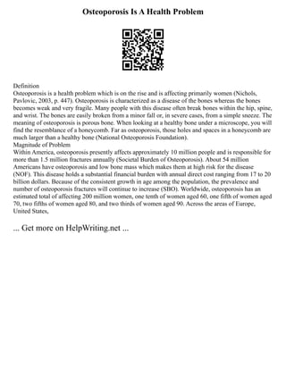 Osteoporosis Is A Health Problem
Definition
Osteoporosis is a health problem which is on the rise and is affecting primarily women (Nichols,
Pavlovic, 2003, p. 447). Osteoporosis is characterized as a disease of the bones whereas the bones
becomes weak and very fragile. Many people with this disease often break bones within the hip, spine,
and wrist. The bones are easily broken from a minor fall or, in severe cases, from a simple sneeze. The
meaning of osteoporosis is porous bone. When looking at a healthy bone under a microscope, you will
find the resemblance of a honeycomb. Far as osteoporosis, those holes and spaces in a honeycomb are
much larger than a healthy bone (National Osteoporosis Foundation).
Magnitude of Problem
Within America, osteoporosis presently affects approximately 10 million people and is responsible for
more than 1.5 million fractures annually (Societal Burden of Osteoporosis). About 54 million
Americans have osteoporosis and low bone mass which makes them at high risk for the disease
(NOF). This disease holds a substantial financial burden with annual direct cost ranging from 17 to 20
billion dollars. Because of the consistent growth in age among the population, the prevalence and
number of osteoporosis fractures will continue to increase (SBO). Worldwide, osteoporosis has an
estimated total of affecting 200 million women, one tenth of women aged 60, one fifth of women aged
70, two fifths of women aged 80, and two thirds of women aged 90. Across the areas of Europe,
United States,
... Get more on HelpWriting.net ...
 