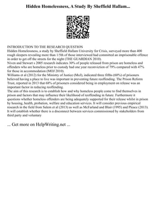 Hidden Homelessness, A Study By Sheffield Hallam...
INTRODUCTION TO THE RESEARCH QUESTION
Hidden Homelessness, a study by Sheffield Hallam University for Crisis, surveyed more than 400
rough sleepers revealing more than 1/5th of those interviewed had committed an imprisonable offence
in order to get off the streets for the night (THE GUARDIAN 2010).
Niven and Stewart s 2005 research indicates 30% of people released from prison are homeless and
offenders who are homeless prior to custody had one year reconviction of 79% compared with 47%
for those in accommodation (MOJ 2010).
Williams et al (2012) for the Ministry of Justice (MoJ), indicated three fifths (60%) of prisoners
believed having a place to live was important in preventing future reoffending. The Prison Reform
Trust, reported in 2013 that 68% of prisoners considered being in employment on release was an
important factor in reducing reoffending.
The aim of this research is to establish how and why homeless people come to find themselves in
prison and factors that may influence their likelihood of reoffending in future. Furthermore it
questions whether homeless offenders are being adequately supported for their release whilst in prison
by housing, health, probation, welfare and education services. It will consider previous empirical
research in the field from Salem et al (2013) as well as McFarland and Blair (1995) and Pleace (2013).
It will establish whether there is a disconnect between services commissioned by stakeholders from
third party and voluntary
... Get more on HelpWriting.net ...
 